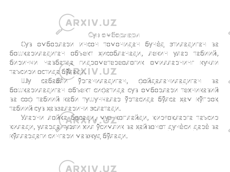 Сув омборлари Сув омборлари инсон томонидан бунѐд этиладиган ва бошқариладиган объект ҳисобланади, лекин улар табиий, биринчи навбатда гидрометереологик омилларнинг кучли таъсири остида бўлади. Шу сабабли ўрганиладиган, фойдаланиладиган ва бошқариладиган объект сифатида сув омборлари техникавий ва соф табиий каби тушунчалар ўртасида бўлса ҳам кўпроқ табиий сув ҳавзаларини эслатади. Уларни лойқа босади, муз қоплайди, қирғоқларга таъсир қилади, уларда турли хил ўсимлик ва ҳайвонот дунѐси дарѐ ва кўллардаги сингари мавжуд бўлади. 