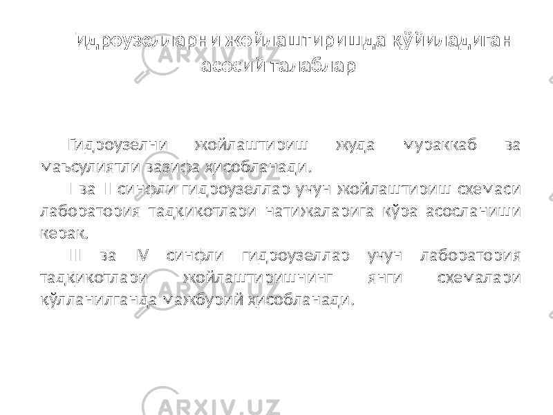 Гидроузелларни жойлаштиришда қўйиладиган асосий талаблар Гидроузелни жойлаштириш жуда мураккаб ва маъсулиятли вазифа ҳисобланади. I ва II синфли гидроузеллар учун жойлаштириш схемаси лаборатория тадқиқотлари натижаларига кўра асосланиши керак. III ва IV синфли гидроузеллар учун лаборатория тадқиқотлари жойлаштиришнинг янги схемалари қўлланилганда мажбурий ҳисобланади. 