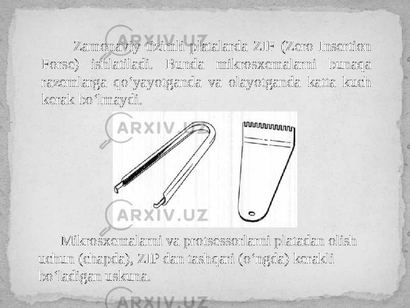  Zamonaviy tizimli platalarda ZIF (Zero Insertion Forse) ishlatiladi. Bunda mikrosxemalarni bunaqa razemlarga qo‘yayotganda va olayotganda katta kuch kerak bo‘lmaydi. Mikrosxemalarni va protsessorlarni platadan olish uchun (chapda), ZIP dan tashqari (o‘ngda) kerakli bo‘ladigan uskuna. 