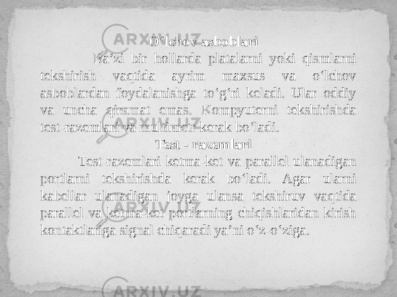 O‘lchov asboblari Ba’zi bir hollarda platalarni yoki qismlarni tekshirish vaqtida ayrim maxsus va o‘lchov asboblardan foydalanishga to‘g‘ri keladi. Ular oddiy va uncha qimmat emas. Kompyuterni tekshirishda test-razemlari va multimetr kerak bo‘ladi. Test - razemlari Test-razemlari ketma-ket va parallel ulanadigan portlarni tekshirishda kerak bo‘ladi. Agar ularni kabellar ulanadigan joyga ulansa tekshiruv vaqtida parallel va ketma-ket portlarning chiqishlaridan kirish kontaktlariga signal chiqaradi ya’ni o‘z-o‘ziga. 