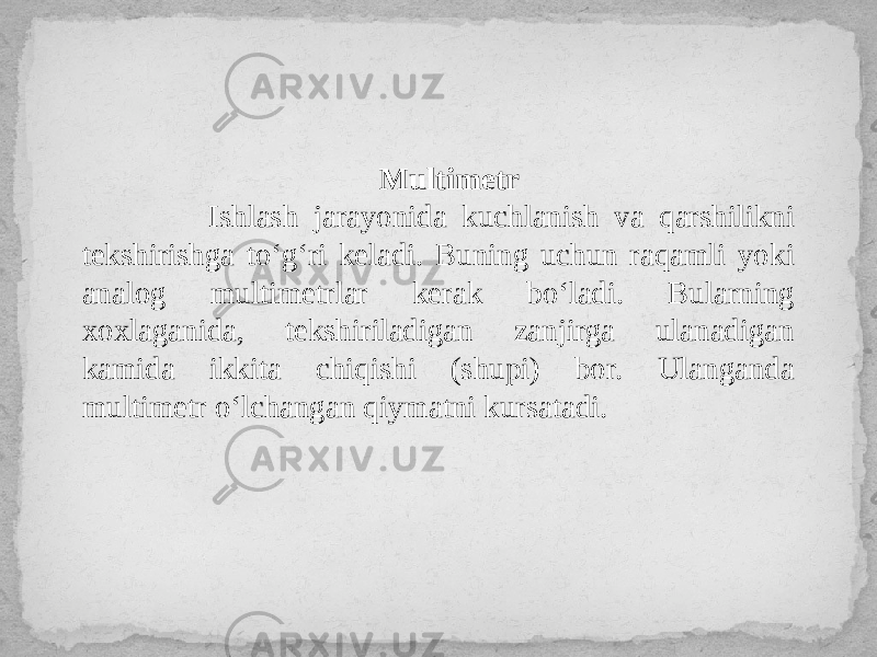 Multimetr Ishlash jarayonida kuchlanish va qarshilikni tekshirishga to‘g‘ri keladi. Buning uchun raqamli yoki analog multimetrlar kerak bo‘ladi. Bularning xoxlaganida, tekshiriladigan zanjirga ulanadigan kamida ikkita chiqishi (shupi) bor. Ulanganda multimetr o‘lchangan qiymatni kursatadi. 