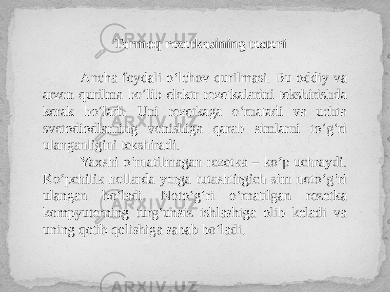 Tarmoq rezetkasining testeri Ancha foydali o‘lchov qurilmasi. Bu oddiy va arzon qurilma bo‘lib elektr rezetkalarini tekshirishda kerak bo‘ladi. Uni rezetkaga o‘rnatadi va uchta svetodiodlarning yonishiga qarab simlarni to‘g‘ri ulanganligini tekshiradi. Yaxshi o‘rnatilmagan rezetka – ko‘p uchraydi. Ko‘pchilik hollarda yerga tutashtirgich sim noto‘g‘ri ulangan bo‘ladi. Noto‘g‘ri o‘rnatilgan rezetka kompyuterning turg‘unsiz ishlashiga olib keladi va uning qotib qolishiga sabab bo‘ladi. 