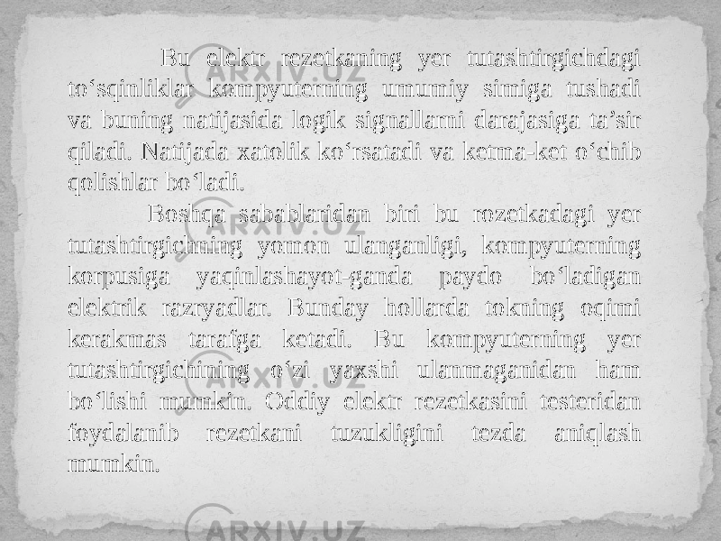  Bu elektr rezetkaning yer tutashtirgichdagi to‘sqinliklar kompyuterning umumiy simiga tushadi va buning natijasida logik signallarni darajasiga ta’sir qiladi. Natijada xatolik ko‘rsatadi va ketma-ket o‘chib qolishlar bo‘ladi. Boshqa sabablaridan biri bu rozetkadagi yer tutashtirgichning yomon ulanganligi, kompyuterning korpusiga yaqinlashayot-ganda paydo bo‘ladigan elektrik razryadlar. Bunday hollarda tokning oqimi kerakmas tarafga ketadi. Bu kompyuterning yer tutashtirgichining o‘zi yaxshi ulanmaganidan ham bo‘lishi mumkin. Oddiy elektr rezetkasini testeridan foydalanib rezetkani tuzukligini tezda aniqlash mumkin. 