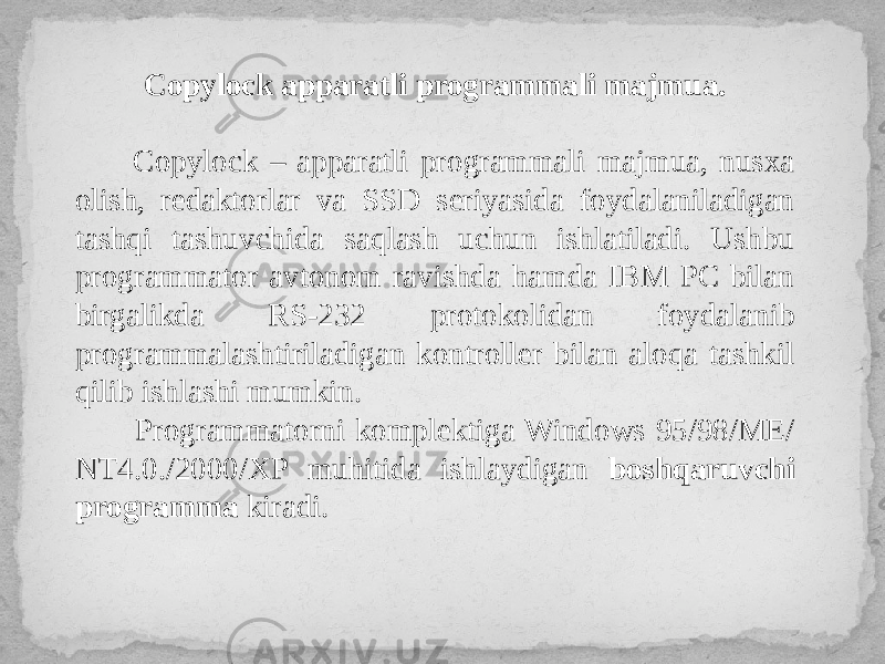 Copylock apparatli programmali majmua. Copylock – apparatli programmali majmua, nusxa olish, redaktorlar va SSD seriyasida foydalaniladigan tashqi tashuvchida saqlash uchun ishlatiladi. Ushbu programmator avtonom ravishda hamda IBM PC bilan birgalikda RS-232 protokolidan foydalanib programmalashtiriladigan kontroller bilan aloqa tashkil qilib ishlashi mumkin. Programmatorni komplektiga Windows 95/98/ME/ NT4.0./2000/XP muhitida ishlaydigan boshqaruvchi programma kiradi. 