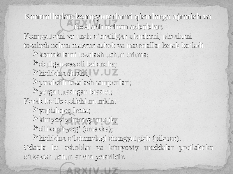 Kontrollerlar, kompyuterlarni qismlarga ajratish va tozalash uchun asboblar. Kompyuterni va unda o‘rnatilgan qismlarni, platalarni tozalash uchun maxsus asbob va materiallar kerak bo‘ladi.  kontaktlarni tozalash uchun eritma;  siqilgan xavoli baloncha;  kichkina shetka;  paralonli tozalash tamponlari;  yerga tutashgan braslet; Kerak bo‘lib qolishi mumkin:  yopishqoq lenta;  kimyoviy inert germetik;  silikonli yog‘ (smazka);  kichkina o‘lchamdagi changyutgich (pilesos). Odatda bu asboblar va kimyoviy moddalar proflaktika o‘tkazish uchun ancha yetarlidir. 