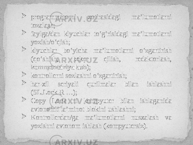  programmatorni xotirasidagi ma’lumotlarni tozalash;  faylga/dan klyuchlar to‘g‘risidagi ma’lumotlarni yozish/o‘qish;  klyuchlar bo‘yicha ma’lumotlarni o‘zgartirish (qo‘shish, bekor qilish, redaktorlash, kommentariyalash );  kontrollerni sozlashni o‘zgartirish;  har-xil seriyali qurilmalar bilan ishlashni (SL.Lock-R …);  Copy Lock ni kompyuter bilan ishlaganida avtonomli ta’minot blokini ushlashni;  Kontrollerdan/ga ma’lumotlarni nusxalash va yozishni avtonom ishlash (kompyutersiz). 