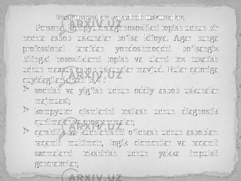 Instrumentlar va asbob uskunalar. Personal kompyuterdagi nosozlikni topish uchun bir nechta asbob uskunalar bo‘lsa kifoya. Agar bunga professional tarafdan yondoshmoqchi bo‘lsangiz bilingki nosozliklarni topish va ularni tez tuzatish uchun maxsus asbob uskunalar mavjud. Bular qatoriga quyidagilar kiradi [3,4]:  sochish va yig‘ish uchun oddiy asbob uskunalar majmuasi;  kompyuter qismlarini testlash uchun diagnostik qurilmalar va programmalar;  qarshilik va kuchlanishni o‘lchash uchun asboblar: raqamli multimetr, logik elementlar va raqamli sxemalarni tekshirish uchun yakka impulsli generatorlar; 