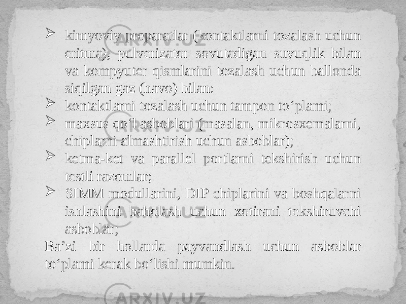  kimyoviy preparatlar (kontaktlarni tozalash uchun eritma), pulverizator sovutadigan suyuqlik bilan va kompyuter qismlarini tozalash uchun ballonda siqilgan gaz (havo) bilan:  kontaktlarni tozalash uchun tampon to‘plami;  maxsus qo‘l asboblari (masalan, mikrosxemalarni, chiplarni almashtirish uchun asboblar);  ketma-ket va parallel portlarni tekshirish uchun testli razemlar;  SIMM modullarini, DIP chiplarini va boshqalarni ishlashini baholash uchun xotirani tekshiruvchi asboblar; Ba’zi bir hollarda payvandlash uchun asboblar to‘plami kerak bo‘lishi mumkin. 