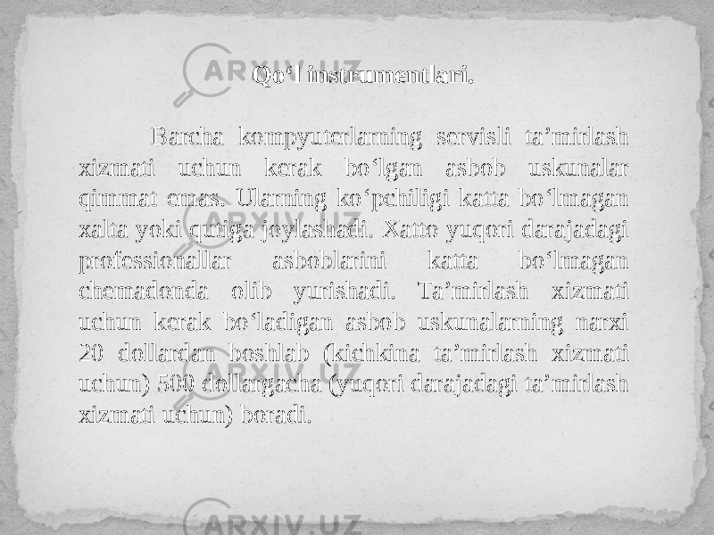 Qo‘l instrumentlari. Barcha kompyuterlarning servisli ta’mirlash xizmati uchun kerak bo‘lgan asbob uskunalar qimmat emas. Ularning ko‘pchiligi katta bo‘lmagan xalta yoki qutiga joylashadi. Xatto yuqori darajadagi professionallar asboblarini katta bo‘lmagan chemadonda olib yurishadi. Ta’mirlash xizmati uchun kerak bo‘ladigan asbob uskunalarning narxi 20 dollardan boshlab (kichkina ta’mirlash xizmati uchun) 500 dollargacha (yuqori darajadagi ta’mirlash xizmati uchun) boradi. 