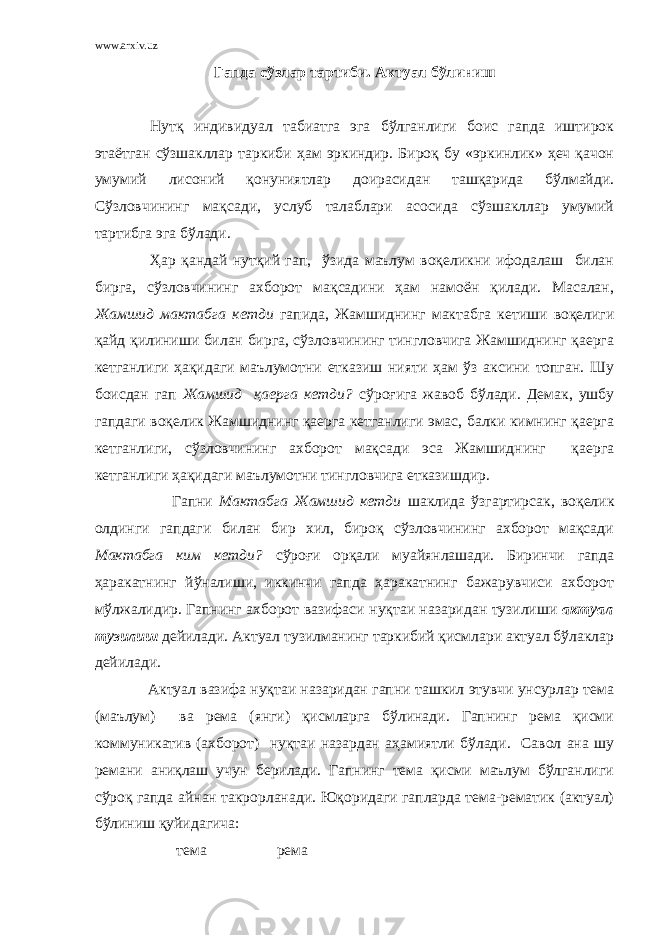 www.arxiv.uz Гапда сўзлар тартиби. Актуал бўлиниш Нутқ индивидуал табиатга эга бўлганлиги боис гапда иштирок этаётган сўзшакллар таркиби ҳам эркиндир. Бироқ бу «эркинлик» ҳеч қачон умумий лисоний қонуниятлар доирасидан ташқарида бўлмайди. Сўзловчининг мақсади, услуб талаблари асосида сўзшакллар умумий тартибга эга бўлади. Ҳар қандай нутқий гап, ўзида маълум воқеликни ифодалаш билан бирга, сўзловчининг ахборот мақсадини ҳам намоён қилади. Масалан, Жамшид мактабга кетди гапида, Жамшиднинг мактабга кетиши воқелиги қайд қилиниши билан бирга, сўзловчининг тингловчига Жамшиднинг қаерга кетганлиги ҳақидаги маълумотни етказиш нияти ҳам ўз аксини топган. Шу боисдан гап Жамшид қаерга кетди? сўроғига жавоб бўлади. Демак, ушбу гапдаги воқелик Жамшиднинг қаерга кетганлиги эмас, балки кимнинг қаерга кетганлиги, сўзловчининг ахборот мақсади эса Жамшиднинг қаерга кетганлиги ҳақидаги маълумотни тингловчига етказишдир. Гапни Мактабга Жамшид кетди шаклида ўзгартирсак, воқелик олдинги гапдаги билан бир хил, бироқ сўзловчининг ахборот мақсади Мактабга ким кетди? сўроғи орқали муайянлашади. Биринчи гапда ҳаракатнинг йўналиши, иккинчи гапда ҳаракатнинг бажарувчиси ахборот мўлжалидир. Гапнинг ахборот вазифаси нуқтаи назаридан тузилиши актуал тузилиш дейилади. Актуал тузилманинг таркибий қисмлари актуал бўлаклар дейилади. Актуал вазифа нуқтаи назаридан гапни ташкил этувчи унсурлар тема (маълум) ва рема (янги) қисмларга бўлинади. Гапнинг рема қисми коммуникатив (ахборот) нуқтаи назардан аҳамиятли бўлади. Савол ана шу ремани аниқлаш учун берилади. Гапнинг тема қисми маълум бўлганлиги сўроқ гапда айнан такрорланади. Юқоридаги гапларда тема-рематик (актуал) бўлиниш қуйидагича: тема рема 