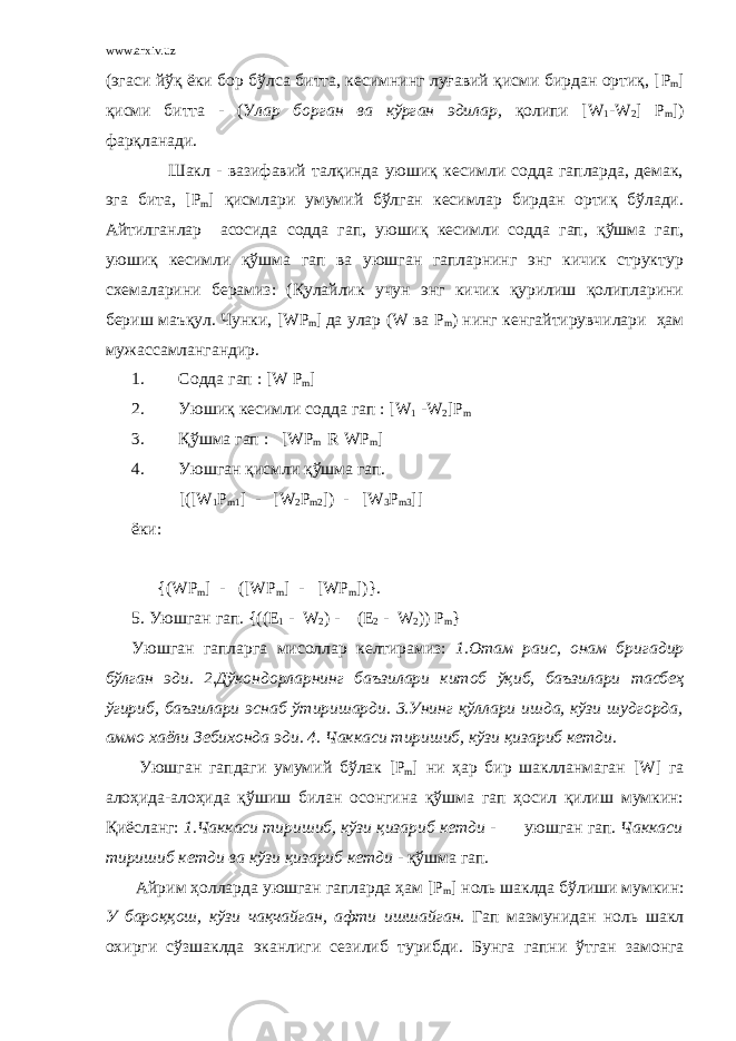 www.arxiv.uz (эгаси йўқ ёки бор бўлса битта, кесимнинг луғавий қисми бирдан ортиқ, [ P m ] қисми битта - (У лар борган ва кўрган эдилар, қолипи [ W 1 - W 2 ] P m ]) фарқланади. Шакл - вазифавий талқинда уюшиқ кесимли содда гапларда, демак, эга бита, [ P m ] қисмлари умумий бўлган кесимлар бирдан ортиқ бўлади. Айтилганлар асосида содда гап, уюшиқ кесимли содда гап, қўшма гап, уюшиқ кесимли қўшма гап ва уюшган гапларнинг энг кичик структур схемаларини берамиз: (Қулайлик учун энг кичик қурилиш қолипларини бериш маъқул. Чунки, [ WP m ] да улар ( W ва P m ) нинг кенгайтирувчилари ҳам мужассамлангандир. 1. Содда гап : [ W P m ] 2. Уюшиқ кесимли содда гап : [ W 1 - W 2 ] P m 3. Қўшма гап : [ WP m R WP m ] 4. Уюшган қисмли қўшма гап. [([W 1 P m1 ] - [W 2 P m2 ]) - [W 3 P m3 ]] ёки: {(WP m ] - ([WP m ] - [WP m ])}. 5. Уюшган гап . {((E 1 - W 2 ) - (E 2 - W 2 )) P m } Уюшган гапларга мисоллар келтирамиз : 1. Отам раис , онам бригадир б ў лган эди . 2. Д ў кондорларнинг баъзилари китоб ўқ иб , баъзилари тасбеҳ ў гириб , баъзилари эснаб ў тиришарди . 3. Унинг қў ллари ишда , к ў зи шудгорда , аммо хаёли Зебихонда эди . 4. Чаккаси тиришиб , к ў зи қ изариб кетди . Уюшган гапдаги умумий б ў лак [P m ] ни ҳар бир шаклланмаган [W] га алоҳида-алоҳида қўшиш билан осонгина қўшма гап ҳосил қилиш мумкин: Қиёсланг: 1.Чаккаси тиришиб, кўзи қизариб кетди - уюшган гап. Чаккаси тиришиб кетди ва кўзи қизариб кетди - қўшма гап. Айрим ҳолларда уюшган гапларда ҳам [P m ] ноль шаклда б ў лиши мумкин : У баро ққ ош , к ў зи ча қ чайган , афти ишшайган . Гап мазмунидан ноль шакл охирги с ў зшаклда эканлиги сезилиб турибди . Бунга гапни ў тган замонга 