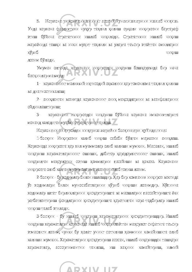 5. Корхона ривожланишининг асосий йуналишларини ишлаб чиқиш. Унда корхона фаолиятини чуқур таҳлил қилиш орқали инқирозни бартараф этиш бўйича стратегияни ишлаб чиқилади. Стратегияни ишлаб чиқиш жараёнида ташқи ва ички муҳит таҳлили ва уларга таъсир этаётган омилларни кўриб чиқиш лозим бўлади. Умуман олганда, корхонани инқироздан чиқариш бошқарувида бир неча босқичлар мавжуд: 1- корхонанинг молиявий-иқтисодий аҳволини ҳар томонлама таҳлил қилиш ва диагностикалаш; 2- аниқланган вазиятда корхонанинг аниқ мақсадларини ва вазифаларини ойдинлаштириш; 3- корхонани инқироздан чиқариш бўйича корхона имкониятларига монанд келадиган муайян стратегияни танлаш. Корхонани инқироздан чиқариш жараёни босқичлари қуйидагича: 1-босқич Инқирозни келиб чиқиш сабаби бўлган марказни аниқлаш. Корхонада инқирозга ҳар хил муаммолар олиб келиши мумкин. Масалан, ишлаб чиқариш харажатларининг ошиши, дебитор қарздорлигининг ошиши, ишлаб чиқарилган маҳсулотни сотиш ҳажмларни пасайиши ва ҳоказо. Корхонани инқирозга олиб келган муаммолар марказини излаб топиш лозим. 2-босқич - бу ходимлар билан ишлашдир. Ҳар бир компания инқироз вактида ўз ходимлари билан муносабатларини кўриб чиқиши лозимдир. Кўпинча ходимлар штат бирликларини қисқартиришга ва маошларни пассайтиришга ёки рағбатлантириш фондларини қисқартиришга қаратилган чора-тадбирлар ишлаб чиқиш талаб этилади. 3-босқич - бу ишлаб чиқариш харажатларини қисқаритиришдир. Ишлаб чиқариш харажатлари корхонада ишлаб чиқарилаётган маҳсулот сифатига таъсир этмаслиги лозим, чунки бу ҳолат унинг сотилиш ҳажмини камайишига олиб келиши мумкин. Харажатларни қисқартириш асосан, ишлаб чиқаришдан ташқари харажатлар, ассортиментни танлаш, иш хақини камайтириш, илмий 