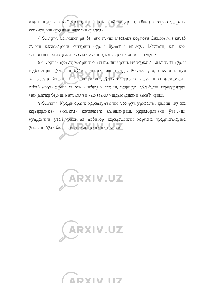 изланишларни камайтириш, арзон хом ашё қидириш, хўжалик харажатларини камайтириш орқали амалга оширилади. 4-босқич . Сотишни рағбатлантириш, масалан корхона фаолиятига караб сотиш ҳажмларини ошириш турли йўллари мавжуд. Масалан, ҳар хил чегирмалар ва акциялар орқали сотиш ҳажмларини ошириш мумкин. 5-босқич - пул оқимларини оптималлаштириш. Бу корхона томонидан турли тадбирларни ўтказиш бўйича амалга оширилади. Масалан, ҳар кунлик пул маблағлари балансини солиштириш, тўлов реестрларини тузиш, ишлатилмаган асбоб-ускуналарни ва хом ашёларни сотиш, олдиндан тўлаётган харидорларга чегирмалар бериш, маҳсулотни насияга сотишда муддатни камайтириш. 6-босқич. Кредиторлик қарздорлигини реструктуризация қилиш. Бу эса қарздорликни қимматли қоғозларга алмаштириш, қарздорликни ўчириш, муддатини узайтириш ва дебитор қарздорликни корхона кредиторларига ўтказиш йўли билан амалга оширилиши мумкин. 