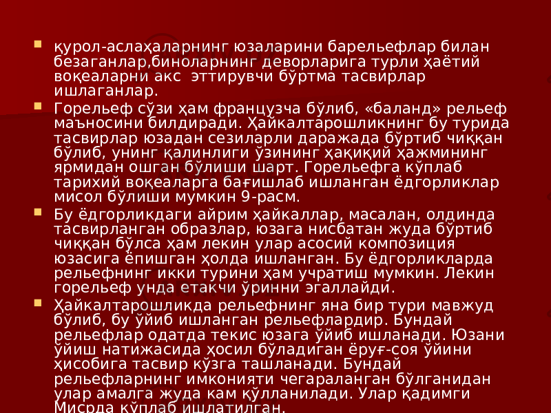  қурол-аслаҳаларнинг юзаларини барельефлар билан безаганлар,биноларнинг деворларига турли ҳаётий воқеаларни акс эттирувчи бўртма тасвирлар ишлаганлар.  Горельеф сўзи ҳам французча бўлиб, «баланд» рельеф маъносини билдиради. Ҳайкалтарошликнинг бу турида тасвирлар юзадан сезиларли даражада бўртиб чиққан бўлиб, унинг қалинлиги ўзининг ҳақиқий ҳажмининг ярмидан ошган бўлиши шарт. Горельефга кўплаб тарихий воқеаларга бағишлаб ишланган ёдгорликлар мисол бўлиши мумкин 9-расм.  Бу ёдгорликдаги айрим ҳайкаллар, масалан, олдинда тасвирланган образлар, юзага нисбатан жуда бўртиб чиққан бўлса ҳам лекин улар асосий композиция юзасига ёпишган ҳолда ишланган. Бу ёдгорликларда рельефнинг икки турини ҳам учратиш мумкин. Лекин горельеф унда етакчи ўринни эгаллайди.  Ҳайкалтарошликда рельефнинг яна бир тури мавжуд бўлиб, бу ўйиб ишланган рельефлардир. Бундай рельефлар одатда текис юзага ўйиб ишланади. Юзани ўйиш натижасида ҳосил бўладиган ёруғ-соя ўйини ҳисобига тасвир кўзга ташланади. Бундай рельефларнинг имконияти чегараланган бўлганидан улар амалга жуда кам қўлланилади. Улар қадимги Мисрда кўплаб ишлатилган. 