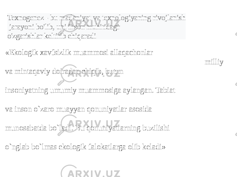 «Ekologik xavfsizlik muammosi allaqachonlar milliy va mintaqaviy doiradan chiqib, butun insoniyatning umumiy muammosiga aylangan. Tabiat va inson o`zaro muayyan qonuniyatlar asosida munosabatda bo`ladi. Bu qonuniyatlarning buzilishi o`nglab bo`lmas ekologik falokatlarga olib kеladi» Atrof muhitni muhofaza qilish inson yashash faoliyatini ta&#39;minlashga qaratilgan qator davlat va jamiyat tadbirlaridan iborat bo`lib, tabiat, inson va jamiyat o`rtasidagi o`zaro aloqadorlik muammosi abadiy muammolardan biri hisoblanadi. Insoniyatni qurshab turgan tabiatni, haqiqatdan ham, onaga taqoslash mumkin. Chunki u butun tirik mavjudotlarni hayotbaxsh nafasi bilan ta&#39;minlab turadi, to`ydiradi, kiyintiradi va, albatta, ardoqlaydi. Texnogenez - bu madaniyat va texnologiyaning rivojlanish jarayoni bo&#39;lib, uni inson muhitidagi o&#39;zgarishlar keltirib chiqaradi 