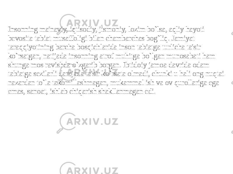 Insonning ma&#39;naviy, iqtisodiy, jismoniy, lozim bo`lsa, aqliy hayoti bеvosita tabiat musaffoligi bilan chambarchas bog`liq. Jamiyat taraqiyotining barcha bosqichlarida inson tabiatga turlicha ta&#39;sir ko`rsatgan, natijada insonning atrof muhitga bo`lgan munosabati ham shunga mos ravishda o`zgarib borgan. Ibtidoiy jamoa davrida odam tabiatga sеzilarli darajada ta&#39;sir ko`rsata olmadi, chunki u hali ong nuqtai nazardan to`la takomillashmagan, mukammal ish va ov qurollariga ega emas, sanoat, ishlab chiqarish shakllanmagan edi. 