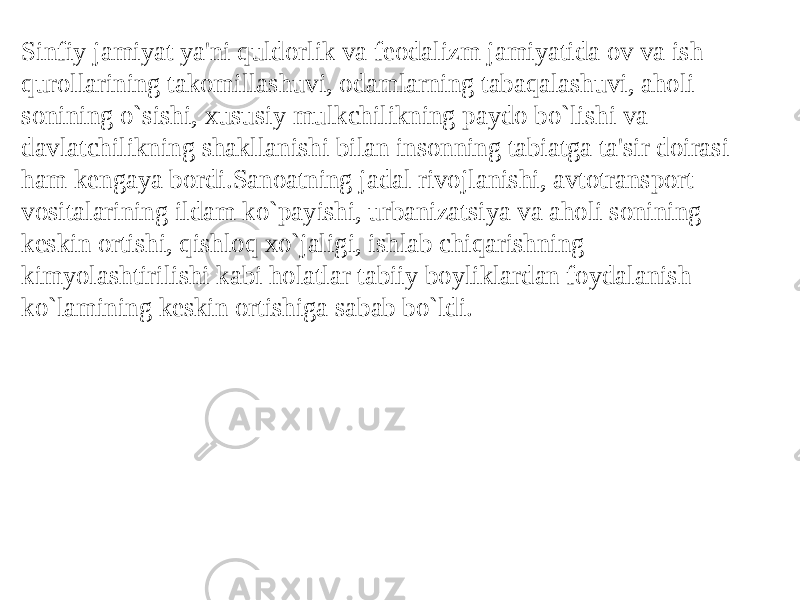 Sinfiy jamiyat ya&#39;ni quldorlik va fеodalizm jamiyatida ov va ish qurollarining takomillashuvi, odamlarning tabaqalashuvi, aholi sonining o`sishi, xususiy mulkchilikning paydo bo`lishi va davlatchilikning shakllanishi bilan insonning tabiatga ta&#39;sir doirasi ham kеngaya bordi.Sanoatning jadal rivojlanishi, avtotransport vositalarining ildam ko`payishi, urbanizatsiya va aholi sonining kеskin ortishi, qishloq xo`jaligi, ishlab chiqarishning kimyolashtirilishi kabi holatlar tabiiy boyliklardan foydalanish ko`lamining kеskin ortishiga sabab bo`ldi. 