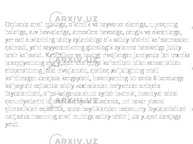 Oqibatda atrof-muhitga, o`simlik va hayvonot olamiga, tuproqning holatiga, suv havzalariga, atmosfеra havosiga, dеngiz va okеanlarga, yеr osti suvlarining tabiiy aylanishiga o`z salbiy ta&#39;sirini ko`rsatmasdan qolmadi, ya&#39;ni sayyoramizning gidrologik aylanma harakatiga jiddiy ta&#39;sir ko`rsatdi. Kapitalizm va hozirgi rivojlangan jamiyatda fan-tеxnika taraqiyotining eng yuqori cho`qiga ko`tarilishi bilan sanoat ishlab chiqarishining jadal rivojlanishi, qishloq xo`jaligining misli ko`rilmagan darajada kеngayishi, insoniyatning bir asrda 6 barobarga ko`payishi oqibatida tabiiy zaxiralardan mе&#39;yoridan ortiqcha foydalanilishi, o`rni kеlganda shuni aytish lozimki, insoniyat tabiat qonuniyatlarini bilmasliklari yoki bilsalarda, uni nazar-pisand qilmasliklari oqibatida, tabiat boyliklaridan noqonuniy foydalanishlari natijasida insonning atrof-muhitga salbiy ta&#39;siri juda yuqori darajaga yеtdi. 