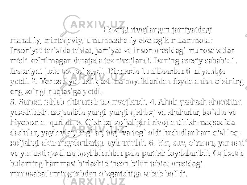  Hozirgi rivojlangan jamiyatdagi mahalliy, mintaqaviy, umumbashariy ekologik muammolar Insoniyat tarixida tabiat, jamiyat va inson orasidagi munosabatlar misli ko`rilmagan darajada tеz rivojlandi. Buning asosiy sababi: 1. Insoniyat juda tеz ko`paydi. Bir asrda 1 miliaardan 6 mlyardga yеtdi. 2. Yer osti yеr usti qazilma boyliklaridan foydalanish o`zining eng so`ngi nuqtasiga yеtdi. 3. Sanoat ishlab chiqarish tеz rivojlandi. 4. Aholi yashash shoroitini yaxshilash maqsadida yangi-yangi qishloq va shaharlar, ko`cha va hiyobonlar qurildi. 5. Qishloq xo`jaligini rivojlantirish maqsadida dashtlar, yaylovlar, bog`lar, tog` va tog` oldi hududlar ham qishloq- xo`jaligi ekin maydonlariga aylantirildi. 6. Yer, suv, o`rmon, yеr osti va yеr usti qazilma boyliklaridan pala-partish foydalanildi. Oqibatda bularning hammasi birlashib inson bilan tabiat orasidagi munosabatlarning tubdan o`zgarishiga sabab bo`ldi. 