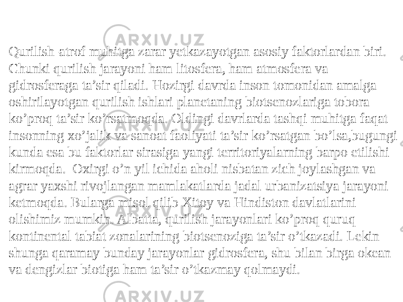 Qurilish-atrof muhitga zarar yetkazayotgan asosiy faktorlardan biri. Chunki qurilish jarayoni ham litosfera, ham atmosfera va gidrosferaga ta’sir qiladi. Hozirgi davrda inson tomonidan amalga oshirilayotgan qurilish ishlari planetaning biotsenozlariga tobora ko’proq ta’sir ko’rsatmoqda. Oldingi davrlarda tashqi muhitga faqat insonning xo’jalik va sanoat faoliyati ta’sir ko’rsatgan bo’lsa,bugungi kunda esa bu faktorlar sirasiga yangi territoriyalarning barpo etilishi kirmoqda. Oxirgi o’n yil ichida aholi nisbatan zich joylashgan va agrar yaxshi rivojlangan mamlakatlarda jadal urbanizatsiya jarayoni ketmoqda. Bularga misol qilib Xitoy va Hindiston davlatlarini olishimiz mumkin. Albatta, qurilish jarayonlari ko’proq quruq kontinental tabiat zonalarining biotsenoziga ta’sir o’tkazadi. Lekin shunga qaramay bunday jarayonlar gidrosfera, shu bilan birga okean va dengizlar biotiga ham ta’sir o’tkazmay qolmaydi. 