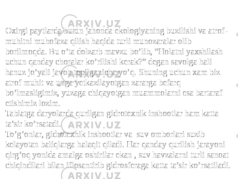 Oxirgi paytlarda butun jahonda ekologiyaning buzilishi va atrof- muhitni muhofaza qilish haqida turli munozaralar olib borilmoqda. Bu o’ta dolzarb mavzu bo’lib, “Holatni yaxshilash uchun qanday choralar ko’rilishi kerak?” degan savolga hali hanuz jo’yali javob topilganicha yo’q. Shuning uchun xam biz atrof muhit va unga yetkazilayotgan zararga befarq bo’lmasligimiz, yuzaga chiqayotgan muammolarni esa bartaraf etishimiz lozim. Tabiatga daryolarda qurilgan gidrotexnik inshootlar ham katta ta’sir ko’rsatadi. To’g’onlar, gidrotexnik inshootlar va suv omborlari suzib kelayotan baliqlarga halaqit qiladi. Har qanday qurilish jarayoni qirg’oq yonida amalga oshirilar ekan , suv havzalarni turli sanoat chiqindilari bilan iflosantirib gidrosferaga katta ta’sir ko’rsatiladi. 