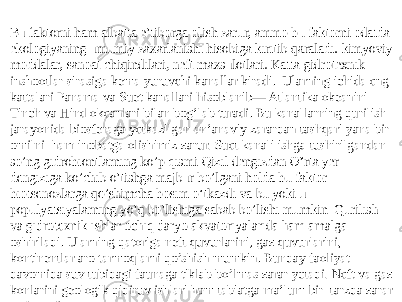 Bu faktorni ham albatta e’tiborga olish zarur, ammo bu faktorni odatda ekologiyaning umumiy zaxarlanishi hisobiga kiritib qaraladi: kimyoviy moddalar, sanoat chiqindilari, neft maxsulotlari. Katta gidrotexnik inshootlar sirasiga kema yuruvchi kanallar kiradi. Ularning ichida eng kattalari Panama va Suet kanallari hisoblanib— Atlantika okeanini Tinch va Hind okeanlari bilan bog’lab turadi. Bu kanallarning qurilish jarayonida biosferaga yetkazilgan an’anaviy zarardan tashqari yana bir omilni ham inobatga olishimiz zarur. Suet kanali ishga tushirilgandan so’ng gidrobiontlarning ko’p qismi Qizil dengizdan O’rta yer dengiziga ko’chib o’tishga majbur bo’lgani holda bu faktor biotsenozlarga qo’shimcha bosim o’tkazdi va bu yoki u populyatsiyalarning yo’q bo’lishiga sabab bo’lishi mumkin. Qurilish va gidrotexnik ishlar ochiq daryo akvatoriyalarida ham amalga oshiriladi. Ularning qatoriga neft quvurlarini, gaz quvurlarini, kontinentlar aro tarmoqlarni qo’shish mumkin. Bunday faoliyat davomida suv tubidagi faunaga tiklab bo’lmas zarar yetadi. Neft va gaz konlarini geologik qidiruv ishlari ham tabiatga ma’lum bir tarzda zarar yetkazadi. 