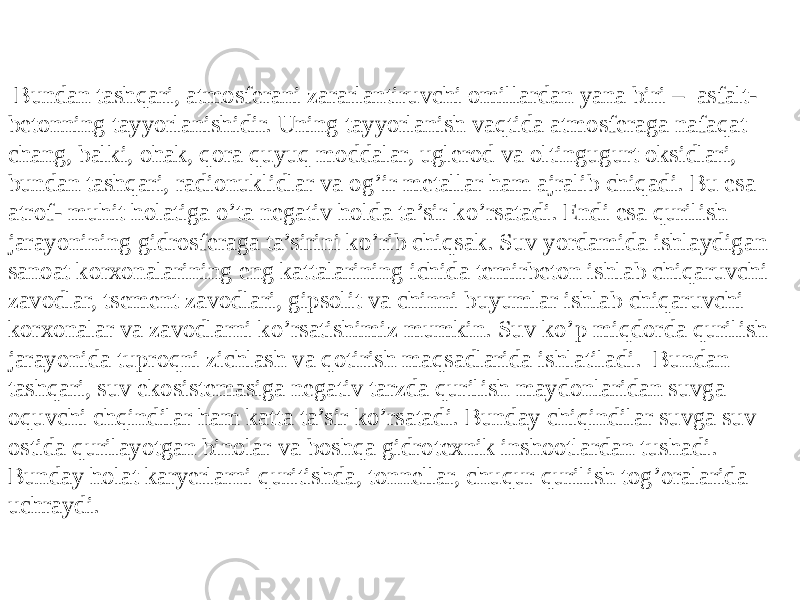  Bundan tashqari, atmosferani zararlantiruvchi omillardan yana biri – asfalt- betonning tayyorlanishidir. Uning tayyorlanish vaqtida atmosferaga nafaqat chang, balki, ohak, qora quyuq moddalar, uglerod va oltingugurt oksidlari, bundan tashqari, radionuklidlar va og’ir metallar ham ajralib chiqadi. Bu esa atrof- muhit holatiga o’ta negativ holda ta’sir ko’rsatadi. Endi esa qurilish jarayonining gidrosferaga ta’sirini ko’rib chiqsak. Suv yordamida ishlaydigan sanoat korxonalarining eng kattalarining ichida temirbeton ishlab chiqaruvchi zavodlar, tsement zavodlari, gipsolit va chinni buyumlar ishlab chiqaruvchi korxonalar va zavodlarni ko’rsatishimiz mumkin. Suv ko’p miqdorda qurilish jarayonida tuproqni zichlash va qotirish maqsadlarida ishlatiladi. Bundan tashqari, suv ekosistemasiga negativ tarzda qurilish maydonlaridan suvga oquvchi chqindilar ham katta ta’sir ko’rsatadi. Bunday chiqindilar suvga suv ostida qurilayotgan binolar va boshqa gidrotexnik inshootlardan tushadi. Bunday holat karyerlarni quritishda, tonnellar, chuqur qurilish tog’oralarida uchraydi. 