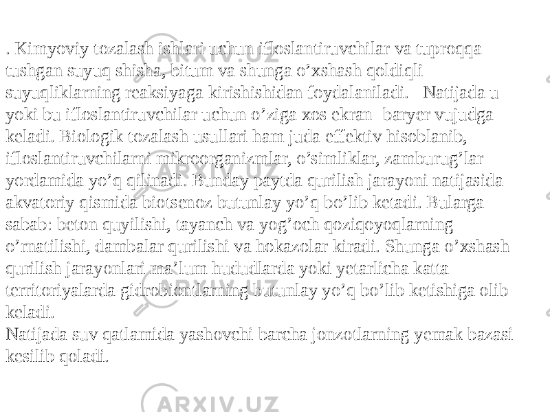 . Kimyoviy tozalash ishlari uchun ifloslantiruvchilar va tuproqa tushgan suyuq shisha, bitum va shunga o’xshash qoldiqli suyuqliklarning reaksiyaga kirishishidan foydalaniladi. Natijada u yoki bu ifloslantiruvchilar uchun o’ziga xos ekran- baryer vujudga keladi. Biologik tozalash usullari ham juda effektiv hisoblanib, ifloslantiruvchilarni mikroorganizmlar, o’simliklar, zamburug’lar yordamida yo’q qilinadi. Bunday paytda qurilish jarayoni natijasida akvatoriy qismida biotsenoz butunlay yo’q bo’lib ketadi. Bularga sabab: beton quyilishi, tayanch va yog’och qoziqoyoqlarning o’rnatilishi, dambalar qurilishi va hokazolar kiradi. Shunga o’xshash qurilish jarayonlari ma’lum hududlarda yoki yetarlicha katta territoriyalarda gidrobiontlarning butunlay yo’q bo’lib ketishiga olib keladi. Natijada suv qatlamida yashovchi barcha jonzotlarning yemak bazasi kesilib qoladi. 