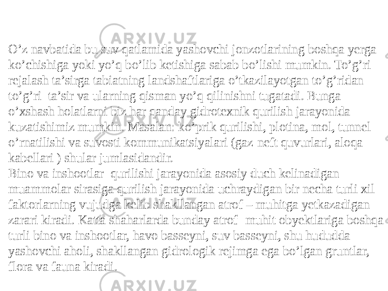 O’z navbatida bu suv qatlamida yashovchi jonzotlarining boshqa yerga ko’chishiga yoki yo’q bo’lib ketishiga sabab bo’lishi mumkin. To’g’ri rejalash ta’sirga tabiatning landshaftlariga o’tkazilayotgan to’g’ridan to’g’ri ta’sir va ularning qisman yo’q qilinishni tugatadi. Bunga o’xshash holatlarni biz har qanday gidrotexnik qurilish jarayonida kuzatishimiz mumkin. Masalan: ko’prik qurilishi, plotina, mol, tunnel o’rnatilishi va suvosti kommunikatsiyalari (gaz-neft quvurlari, aloqa kabellari ) shular jumlasidandir. Bino va inshootlar qurilishi jarayonida asosiy duch kelinadigan muammolar sirasiga qurilish jarayonida uchraydigan bir necha turli xil faktorlarning vujudga kelib shakllangan atrof – muhitga yetkazadigan zarari kiradi. Katta shaharlarda bunday atrof- muhit obyektlariga boshqa turli bino va inshootlar, havo basseyni, suv basseyni, shu hududda yashovchi aholi, shakllangan gidrologik rejimga ega bo’lgan gruntlar, flora va fauna kiradi. 