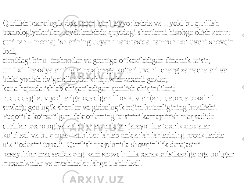 Qurilish texnologik dokumentlarni tayyorlashda va u yoki bu qurilish texnologiyalaridan foydalanishda quyidagi shartlarni hisobga olish zarur: qurilish – montaj ishlarining deyarli barchasida hamroh bo’luvchi shovqin foni; atrofdagi bino- inshootlar va gruntga o’tkaziladigan dinamik ta’sir; turli xil fraksiyalarning atmosferaga ko’tariluvchi chang zarrachalari va ichki yonish dvigatellaridan chiquvchi zaxarli gazlar; katta hajmda ishlab chiqariladigan qurilish chiqindilari; hududdagi suv yo’llariga oqadigan iflos suvlar (shu qatorda toksinli suvlar); geologik shartlar va gidrologik rejim butunligining buzilishi. Yuqorida ko’rsatilgan faktorlarning ta’sirini kamaytirish maqsadida qurilish texnologiyalarini ishlab chiqish jarayonida texnik choralar ko’riladi va bu chora- tadbirlar ishlab chiqarish ishlarining proektlarida o’z ifodasini topadi. Qurilish maydonida shovqinlilik darajasini pasaytirish maqsadida eng kam shovqinlilik xarakteristikasiga ega bo’lgan mexanizmlar va mashinalar ishga tushiriladi. 