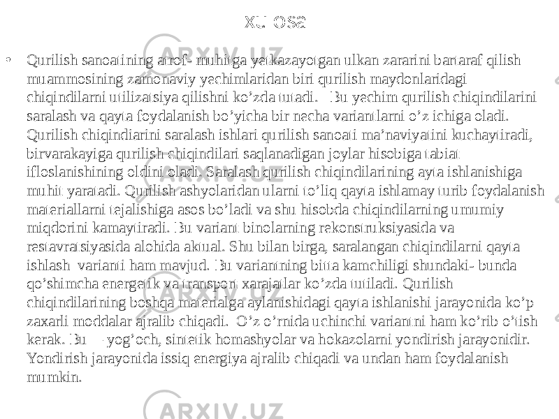 xulosa • Qurilish sanoatining atrof- muhitga yetkazayotgan ulkan zararini bartaraf qilish muammosining zamonaviy yechimlaridan biri qurilish maydonlaridagi chiqindilarni utilizatsiya qilishni ko’zda tutadi. Bu yechim qurilish chiqindilarini saralash va qayta foydalanish bo’yicha bir necha variantlarni o’z ichiga oladi. Qurilish chiqindiarini saralash ishlari qurilish sanoati ma’naviyatini kuchaytiradi, birvarakayiga qurilish chiqindilari saqlanadigan joylar hisobiga tabiat ifloslanishining oldini oladi. Saralash qurilish chiqindilarining ayta ishlanishiga muhit yaratadi. Qurilish ashyolaridan ularni to’liq qayta ishlamay turib foydalanish materiallarni tejalishiga asos bo’ladi va shu hisobda chiqindilarning umumiy miqdorini kamaytiradi. Bu variant binolarning rekonstruksiyasida va restavratsiyasida alohida aktual. Shu bilan birga, saralangan chiqindilarni qayta ishlash varianti ham mavjud. Bu variantning bitta kamchiligi shundaki- bunda qo’shimcha energetik va transport xarajatlar ko’zda tutiladi. Qurilish chiqindilarining boshqa materialga aylanishidagi qayta ishlanishi jarayonida ko’p zaxarli moddalar ajralib chiqadi. O’z o’rnida uchinchi variantni ham ko’rib o’tish kerak. Bu— yog’och, sintetik homashyolar va hokazolarni yondirish jarayonidir. Yondirish jarayonida issiq energiya ajralib chiqadi va undan ham foydalanish mumkin. 