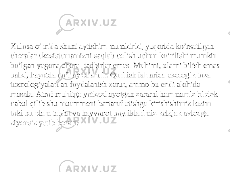 Xulosa o’rnida shuni aytishim mumkinki, yuqorida ko’rsatilgan choralar ekosistemamizni saqlab qolish uchun ko’rilishi mumkin bo’lgan yagona chora- tadbirlar emas. Muhimi, ularni bilish emas balki, hayotda qo’llay olishdir. Qurilish ishlarida ekologik toza texnologiyalardan foydalanish zarur, ammo bu endi alohida masala. Atrof muhitga yetkazilayotgan zararni hammamiz birdek qabul qilib shu muammoni bartaraf etishga kirishishimiz lozim toki bu olam tabiat va hayvonot boyliklarimiz kelajak avlodga ziyonsiz yetib borsin. 