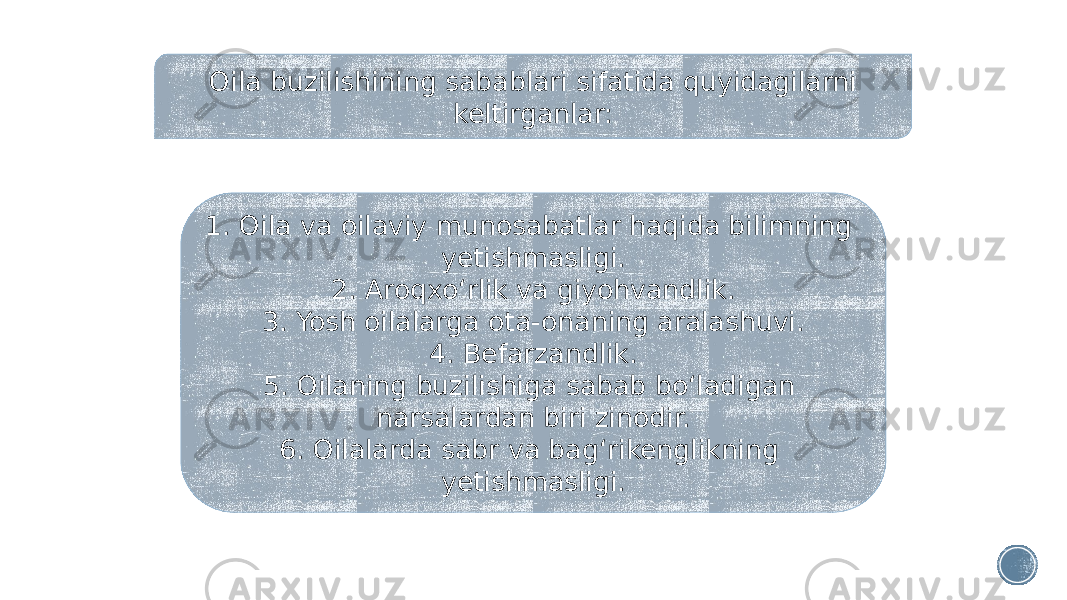 Oila buzilishining sabablari sifatida quyidagilarni keltirganlar: 1. Oila va oilaviy munosabatlar haqida bilimning yetishmasligi. 2. Aroqxo‘rlik va giyohvandlik. 3. Yosh oilalarga ota-onaning aralashuvi. 4. Befarzandlik. 5. Oilaning buzilishiga sabab bo‘ladigan narsalardan biri zinodir. 6. Oilalarda sabr va bag‘rikenglikning yetishmasligi. 