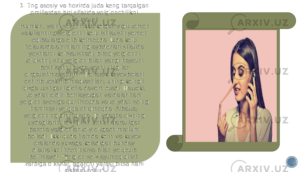 1. Eng asosiy va hozirda juda keng tarqalgan omillardan biri sifatida yolg‘onchilikni ko‘rsatish mumkin, ya’ni sovchilikka kelgan yigit tomon vakillarining yolg‘onni ko‘p ishlatishi yomon oqibatlarga olib kelmoqda. Juda ko‘p holatlarda ajrimlarning aybdorlari sifatida yoshlarni ko‘rsatishadi, biroq yolg‘onni to‘qishni, shu yolg‘on bilan yangi hayotni boshlashni bizga yoshi ulug‘lar o‘rgatishmayaptimi? Bo‘lajak kuyovbolani oshirib-toshirib maqtashlari, uning ko‘ngli qizga tushganligicha davom etadi. Hattoki, to‘ydan oldin berilayotgan va’dalar ham yolg‘on asosiga qurilmoqda va to‘ydan so‘ng hammasi yo‘qqa chiqmoqda. Albatta, yolg‘onning umri qisqa. To‘ygacha qizning uydagilarini rozi qilish uchun qaratilgan barcha yolg‘onlar to‘y o‘tgach ma’lum bo‘ladi. Ikki quda hamda kelin va kuyov oralarida yuzaga keladigan bunday dilxiralikni hech narsa bilan yo‘qotib bo‘lmaydi. “Yolg‘on so‘z aytmoq qilich zarbiga o‘xshar, agarchi yarasi bitsa ham nishoni qolur”. 