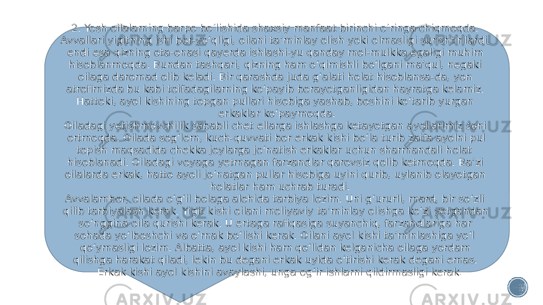 2. Yosh oilalarning barpo bo‘lishida shaxsiy manfaat birinchi o‘ringa chiqmoqda. Avvallari yigitning ishi bor-yo‘qligi, oilani ta’minlay olish yoki olmasligi surishtirilardi, endi esa qizning ota-onasi qayerda ishlashi-yu qanday mol-mulkka egaligi muhim hisoblanmoqda. Bundan tashqari, qizning ham o‘qimishli bo‘lgani ma’qul, negaki oilaga daromad olib keladi. Bir qarashda juda g‘alati holat hisoblansa-da, yon atrofimizda bu kabi toifadagilarning ko‘payib borayotganligidan hayratga kelamiz. Hattoki, ayol kishining topgan pullari hisobiga yashab, boshini ko‘tarib yurgan erkaklar ko‘paymoqda. Oiladagi yetishmovchilik sababli chet ellarga ishlashga ketayotgan ayollarimiz soni ortmoqda. Oilada sog‘lom, kuch-quvvati bor erkak kishi bo‘la turib zaifa ayolni pul topish maqsadida chekka joylarga jo‘natish erkaklar uchun sharmandali holat hisoblanadi. Oiladagi voyaga yetmagan farzandlar qarovsiz qolib ketmoqda. Ba’zi oilalarda erkak, hatto ayoli jo‘natgan pullar hisobiga uyini qurib, uylanib olayotgan holatlar ham uchrab turadi. Avvalambor, oilada o‘g‘il bolaga alohida tarbiya lozim. Uni g‘ururli, mard, bir so‘zli qilib tarbiyalash kerak. Yigit kishi oilani moliyaviy ta’minlay olishga ko‘zi yetgandan so‘nggina oila qurishi kerak. U ertaga rafiqasiga suyanchiq, farzandlariga har sohada yo‘lboshchi va o‘rnak bo‘lishi kerak. Oilani ayol kishi ta’minlashiga yo‘l qo‘ymasligi lozim. Albatta, ayol kishi ham qo‘lidan kelganicha oilaga yordam qilishga harakat qiladi, lekin bu degani erkak uyida o‘tirishi kerak degani emas. Erkak kishi ayol kishini avaylashi, unga og‘ir ishlarni qildirmasligi kerak. 