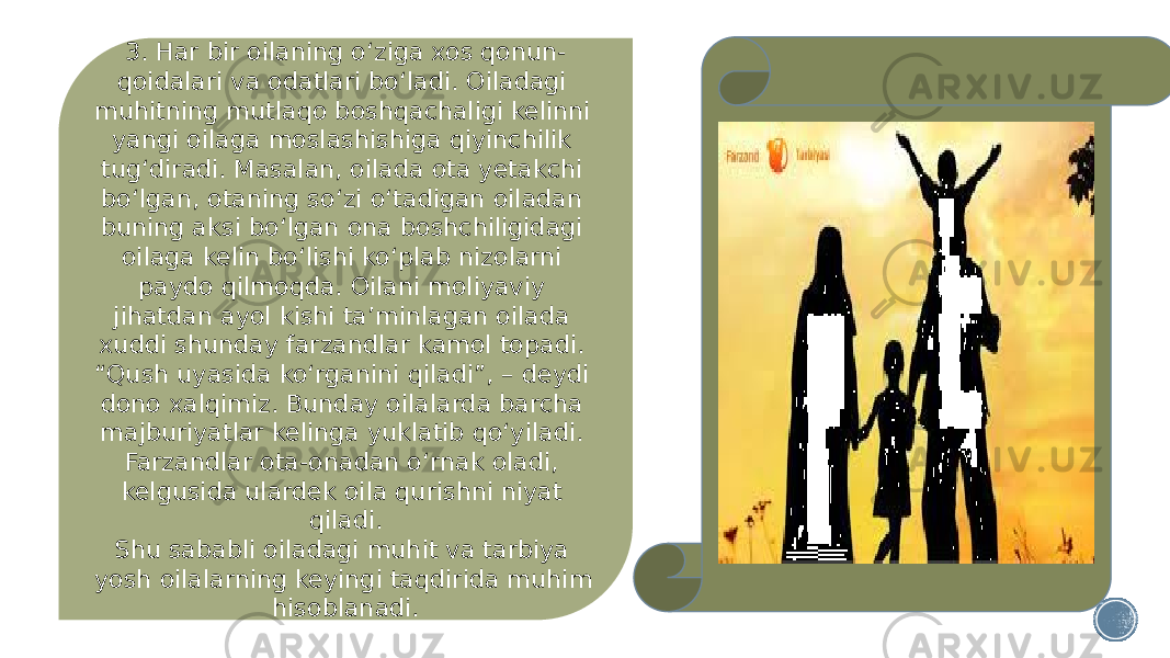 3. Har bir oilaning o‘ziga xos qonun- qoidalari va odatlari bo‘ladi. Oiladagi muhitning mutlaqo boshqachaligi kelinni yangi oilaga moslashishiga qiyinchilik tug‘diradi. Masalan, oilada ota yetakchi bo‘lgan, otaning so‘zi o‘tadigan oiladan buning aksi bo‘lgan ona boshchiligidagi oilaga kelin bo‘lishi ko‘plab nizolarni paydo qilmoqda. Oilani moliyaviy jihatdan ayol kishi ta’minlagan oilada xuddi shunday farzandlar kamol topadi. “Qush uyasida ko‘rganini qiladi”, – deydi dono xalqimiz. Bunday oilalarda barcha majburiyatlar kelinga yuklatib qo‘yiladi. Farzandlar ota-onadan o‘rnak oladi, kelgusida ulardek oila qurishni niyat qiladi. Shu sababli oiladagi muhit va tarbiya yosh oilalarning keyingi taqdirida muhim hisoblanadi. 