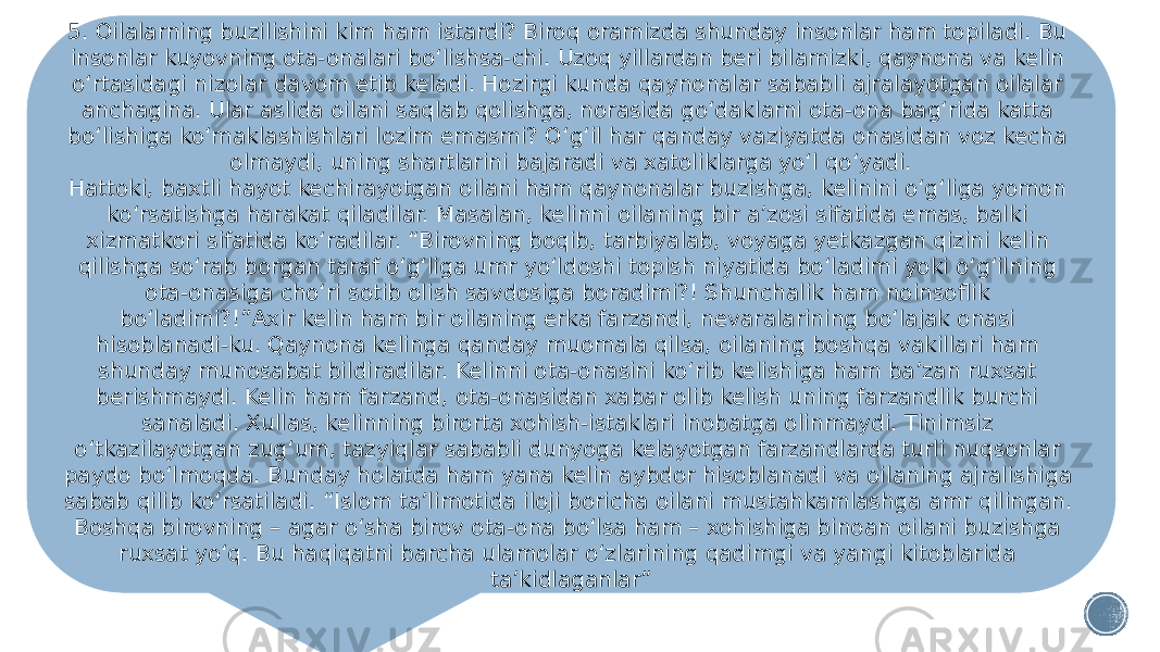 5. Oilalarning buzilishini kim ham istardi? Biroq oramizda shunday insonlar ham topiladi. Bu insonlar kuyovning ota-onalari bo‘lishsa-chi. Uzoq yillardan beri bilamizki, qaynona va kelin o‘rtasidagi nizolar davom etib keladi. Hozirgi kunda qaynonalar sababli ajralayotgan oilalar anchagina. Ular aslida oilani saqlab qolishga, norasida go‘daklarni ota-ona bag‘rida katta bo‘lishiga ko‘maklashishlari lozim emasmi? O‘g‘il har qanday vaziyatda onasidan voz kecha olmaydi, uning shartlarini bajaradi va xatoliklarga yo‘l qo‘yadi. Hattoki, baxtli hayot kechirayotgan oilani ham qaynonalar buzishga, kelinini o‘g‘liga yomon ko‘rsatishga harakat qiladilar. Masalan, kelinni oilaning bir a’zosi sifatida emas, balki xizmatkori sifatida ko‘radilar. “Birovning boqib, tarbiyalab, voyaga yetkazgan qizini kelin qilishga so‘rab borgan taraf o‘g‘liga umr yo‘ldoshi topish niyatida bo‘ladimi yoki o‘g‘ilning ota-onasiga cho‘ri sotib olish savdosiga boradimi?! Shunchalik ham noinsoflik bo‘ladimi?!”Axir kelin ham bir oilaning erka farzandi, nevaralarining bo‘lajak onasi hisoblanadi-ku. Qaynona kelinga qanday muomala qilsa, oilaning boshqa vakillari ham shunday munosabat bildiradilar. Kelinni ota-onasini ko‘rib kelishiga ham ba’zan ruxsat berishmaydi. Kelin ham farzand, ota-onasidan xabar olib kelish uning farzandlik burchi sanaladi. Xullas, kelinning birorta xohish-istaklari inobatga olinmaydi. Tinimsiz o‘tkazilayotgan zug‘um, tazyiqlar sababli dunyoga kelayotgan farzandlarda turli nuqsonlar paydo bo‘lmoqda. Bunday holatda ham yana kelin aybdor hisoblanadi va oilaning ajralishiga sabab qilib ko‘rsatiladi. “Islom ta’limotida iloji boricha oilani mustahkamlashga amr qilingan. Boshqa birovning – agar o‘sha birov ota-ona bo‘lsa ham – xohishiga binoan oilani buzishga ruxsat yo‘q. Bu haqiqatni barcha ulamolar o‘zlarining qadimgi va yangi kitoblarida ta’kidlaganlar” 