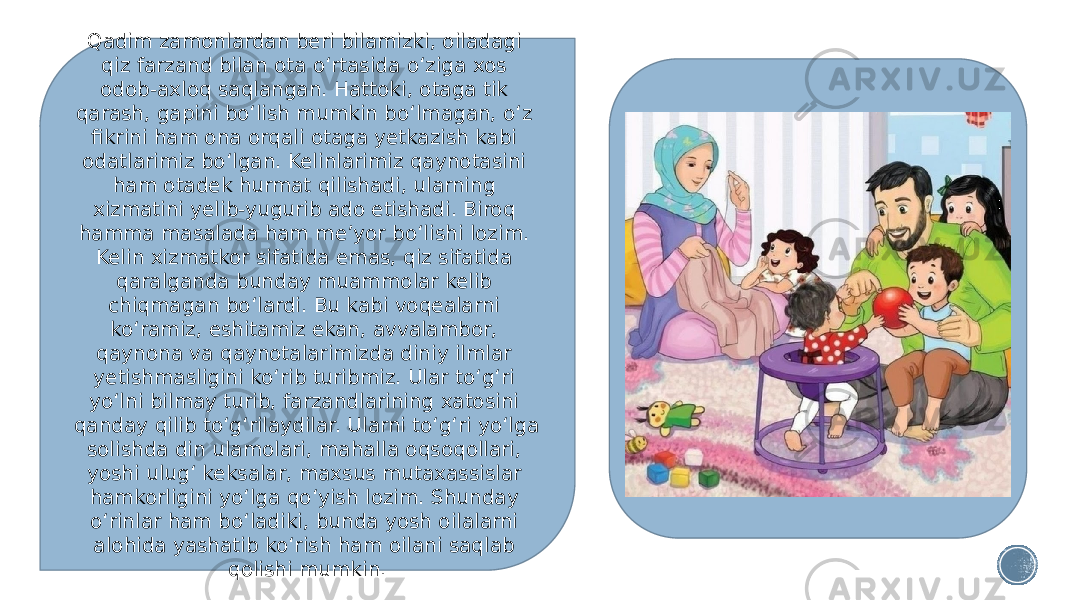 Qadim zamonlardan beri bilamizki, oiladagi qiz farzand bilan ota o‘rtasida o‘ziga xos odob-axloq saqlangan. Hattoki, otaga tik qarash, gapini bo‘lish mumkin bo‘lmagan, o‘z fikrini ham ona orqali otaga yetkazish kabi odatlarimiz bo‘lgan. Kelinlarimiz qaynotasini ham otadek hurmat qilishadi, ularning xizmatini yelib-yugurib ado etishadi. Biroq hamma masalada ham me’yor bo‘lishi lozim. Kelin xizmatkor sifatida emas, qiz sifatida qaralganda bunday muammolar kelib chiqmagan bo‘lardi. Bu kabi voqealarni ko‘ramiz, eshitamiz ekan, avvalambor, qaynona va qaynotalarimizda diniy ilmlar yetishmasligini ko‘rib turibmiz. Ular to‘g‘ri yo‘lni bilmay turib, farzandlarining xatosini qanday qilib to‘g‘rilaydilar. Ularni to‘g‘ri yo‘lga solishda din ulamolari, mahalla oqsoqollari, yoshi ulug‘ keksalar, maxsus mutaxassislar hamkorligini yo‘lga qo‘yish lozim. Shunday o‘rinlar ham bo‘ladiki, bunda yosh oilalarni alohida yashatib ko‘rish ham oilani saqlab qolishi mumkin. 