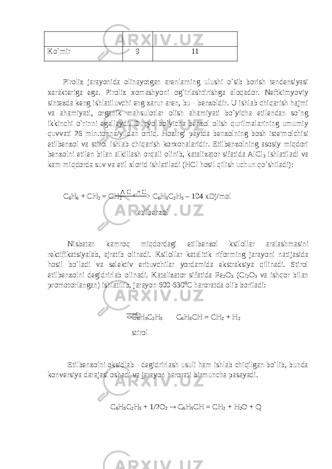 Ko`mir 9 11 Piroliz jarayonida olinayotgan arenlarning ulushi o`sib borish tendensiyasi xarakteriga ega. Piroliz xomashyoni og`irlashtirishga aloqador. Neftkimyoviy sintezda keng ishlatiluvchi eng zarur aren, bu - benzoldir. U ishlab chiqarish hajmi va ahamiyati, organik mahsulotlar olish ahamiyati bo`yicha etilendan so`ng ikkinchi o`rinni egallaydi. Dunyo bo`yicha benzol olish qurilmalarining umumiy quvvati 26 mln.tonna/yildan ortiq. Hozirgi paytda benzolning bosh iste&#39;molchisi etilbenzol va stirol ishlab chiqarish korxonalaridir. Etilbenzolning asosiy miqdori benzolni etilen bilan alkillash orqali olinib, katalizator sifatida AlCl 3 ishlatiladi va kam miqdorda suv va etil xlorid ishlatiladi (HCl hosil qilish uchun qo`shiladi): С 6 Н 6 + СН 2 = СН 2 С 6 Н 5 С 2 Н 5 – 104 к Dj / mol etilbenzol Nisbatan kamroq miqdordagi etilbenzol ksilollar aralashmasini rektifikatsiyalab , ajratib olinadi . Ksilollar katalitik riforming jarayoni natijasida hosil bo`ladi va selektiv erituvchilar yordamida ekstraksiya qilinadi. Stirol etilbenzolni degidrirlab olinadi. Katalizator sifatida Fe 2 O 3 (Cr 2 O 3 va ishqor bilan promotorlangan) ishlatilib, jarayon 600-630 0 C haroratda olib boriladi: С 6 Н 5 С 2 Н 5 С 6 Н 5 СН = СН 2 + Н 2 stirol Etilbenzolni oksidlab - degidrirlash usuli ham ishlab chiqilgan bo`lib, bunda konversiya darajasi oshadi va jarayon harorati birmuncha pasayadi. С 6 Н 5 С 2 Н 5 + 1/2О 2  С 6 Н 5 СН = СН 2 + Н 2 О + QAlCl 3 ,HC l 