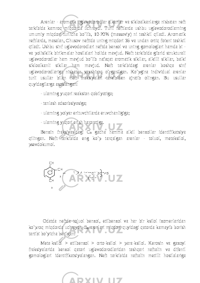 Arenlar - aromatik uglevodorodlar alkanlar va sikloalkanlarga nisbatan neft tarkibida kamroq miqdorda uchraydi. Turli neftlarda ushbu uglevodorodlarning umumiy miqdori turlicha bo`lib, 10-20% (massaviy) ni tashkil qiladi. Aromatik neftlarda, masalan, Chusov neftida uning miqdori 35 va undan ortiq foizni tashkil qiladi. Ushbu sinf uglevodorodlari neftda benzol va uning gomologlari hamda bi - va polisiklik birikmalar hosilalari holida mavjud. Neft tarkibida gibrid strukturali uglevodorodlar ham mavjud bo`lib nafaqat aromatik sikllar, alkilli sikllar, balki sikloalkanli sikllar ham mavjud. Neft tarkibidagi arenlar boshqa sinf uglevodorodlariga nisbatan yaxshiroq o`rganilgan. Ko`pgina individual arenlar turli usullar bilan neft fraksiyalari tarkibidan ajratib olingan. Bu usullar quyidagilarga asoslangan: - ularning yuqori reaksion qobilyatiga; - tanlash adsorbsiyasiga; - ularning polyar erituvchilarda eruvchanligiga; - ularning yuqori erish haroratiga. Benzin fraksiyasidagi C 9 gacha hamma alkil benzollar identifikatsiya qilingan. Neft tarkibida eng ko`p tarqalgan arenlar - toluol, metaksilol, psevdokumol. Odatda neftda toluol benzol, etilbenzol va har bir ksilol izomerlaridan ko`proq miqdorda uchraydi. C 8 arenlari miqdori quyidagi qatorda kamayib borish tartibi bo`yicha berilgan: Meta-ksilol > etilbenzol > orto-ksilol > para-ksilol. Kerosin va gazoyl fraksiyalarida benzol qatori uglevodorodlaridan tashqari naftalin va difenil gomologlari identifikatsiyalangan. Neft tarkibida naftalin metilli hosilalariga СН 3 1,2,4 trimetilbenzol lardirСН 3 СН 3 