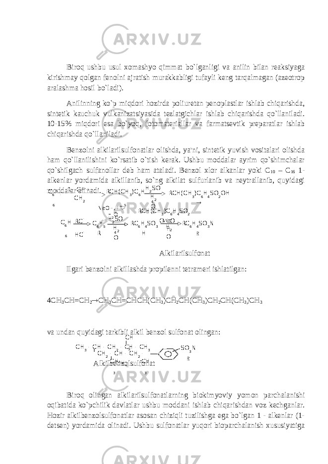 Biroq ushbu usul xomashyo qimmat bo`lganligi va anilin bilan reaksiyaga kirishmay qolgan fenolni ajratish murakkabligi tufayli keng tarqalmagan (azeotrop aralashma hosil bo`ladi). Anilinning ko`p miqdori hozirda poliuretan penoplastlar ishlab chiqarishda, sintetik kauchuk vulkanizatsiyasida tezlatgichlar ishlab chiqarishda qo`llaniladi. 10-15% miqdori esa bo`yoq, fotomateriallar va farmatsevtik preparatlar ishlab chiqarishda qo`llaniladi. Benzolni alkilarilsulfonatlar olishda, ya&#39;ni, sintetik yuvish vositalari olishda ham qo`llanilishini ko`rsatib o`tish kerak. Ushbu moddalar ayrim qo`shimchalar qo`shilgach sulfanollar deb ham ataladi. Benzol xlor alkanlar yoki C 10 – C 16 1- alkenlar yordamida alkillanib, so`ng alkilat sulfurlanib va neytrallanib, quyidagi moddalar olinadi. Alkilarilsulfonat Ilgari benzolni alkillashda propilenni tetrameri ishlatilgan: 4 СН 3 СН = СН 2  СН 3 СН = СНСН ( СН 3 ) СН 2 СН ( СН 3 ) СН 2 СН ( СН 3 ) СН 3 va undan quyidagi tarkibli alkil benzol sulfonat olingan: Alkilbenzolsulfonat Biroq olingan alkilarilsulfonatlarning biokimyoviy yomon parchalanishi oqibatida ko`pchilik davlatlar ushbu moddani ishlab chiqarishdan voz kechganlar. Hozir alkilbenzolsulfonatlar asosan chiziqli tuzilishga ega bo`lgan 1 - alkenlar (1- detsen) yordamida olinadi. Ushbu sulfonatlar yuqori bioparchalanish xususiyatiga R - СН = СН 2C 6 Н 6 RCH(CH 3 )C 6 H 5 H 2 SO 4H 2 O RCH(CH 3 )С 6 Н 4 SO 2 OH  NaOH,H + H 2 O RCH(CH 3 )C 6 H 4 SO 2 - O Na C 6 Н 6 RCl HCl C 6 Н 5 R H 2 SO 4H 2 O RC 6 H 4 SO 3 H NaO HH 2 O RC 6 H 4 SO 3 N a СН 3 - СН - СН 2 - СН - СН 3 СН 2 - СН - СН 2 - СН СН 3 СН 3 СН 3 SO 3 N a 