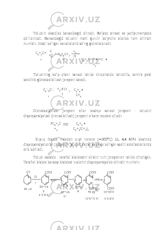 Toluolni oksidlab benzaldegid olinadi. Bo`yoq sintezi va parfyumeriyada qo`llaniladi. Benzaldegid toluolni metil guruhi bo`yicha xlorlab ham olinishi mumkin. Hosil bo`lgan benzilxlorid so`ng gidrolizlanadi: Toluolning ko`p qismi benzol ishlab chiqarishda ishlatilib, termik yoki katalitik gidrodealkillash jarayoni ketadi. Gidrodealkillash jarayoni bilan boshqa sanoat jarayoni - toluolni disproporsiyalash (transalkillash) jarayoni o`zaro raqobat qiladi: Suyuq fazada nisbatan quyi harorat (  300 0 C) da, 4,4 MPa bosimda disproporsiyalanish jarayonini yuqori aktivlikka ega bo`lgan seolit katalizatorlarida olib boriladi. Toluol asosida - tereftal kislotasini olishni turli jarayonlari ishlab chiqilgan. Tereftal kislota benzoy kislotasi tuzlarini disproporsiyalab olinishi mumkin: С 6 Н 5 СН 3 C l 2 С 6 Н 5 СН 2 Cl H 2 O С 6 Н 5 СНO + HCl + H 2HC l С 6 Н 5 СН 3 H 2 ,Kt(T ) С 6 Н 6 + СН 4 2С 6 Н 5 С Н 3 C 6 H 6 + C 6 H 4 (CH 3 ) 2 CH 3 O 2 COO H KOH COO K + COO K COO K HC l KCl COO H COO HToluol Benzo y kislota Ка liy benzo at Benz ol Ка liy tereftalat Те r е ft а l kislota 