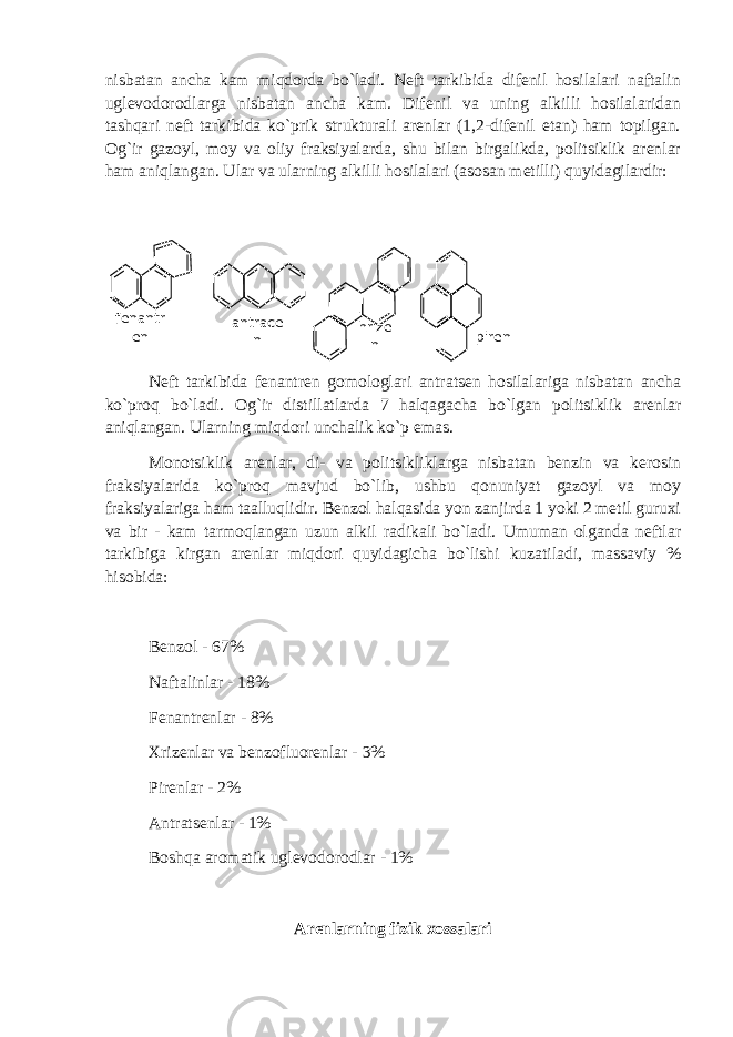 nisbatan ancha kam miqdorda bo`ladi. Neft tarkibida difenil hosilalari naftalin uglevodorodlarga nisbatan ancha kam. Difenil va uning alkilli hosilalaridan tashqari neft tarkibida ko`prik strukturali arenlar (1,2-difenil etan) ham topilgan. Og`ir gazoyl, moy va oliy fraksiyalarda, shu bilan birgalikda, politsiklik arenlar ham aniqlangan. Ular va ularning alkilli hosilalari (asosan metilli) quyidagilardir: Neft tarkibida fenantren gomologlari antratsen hosilalariga nisbatan ancha ko`proq bo`ladi. Og`ir distillatlarda 7 halqagacha bo`lgan politsiklik arenlar aniqlangan. Ularning miqdori unchalik ko`p emas. Monotsiklik arenlar, di- va politsikliklarga nisbatan benzin va kerosin fraksiyalarida ko`proq mavjud bo`lib, ushbu qonuniyat gazoyl va moy fraksiyalariga ham taalluqlidir. Benzol halqasida yon zanjirda 1 yoki 2 metil guruxi va bir - kam tarmoqlangan uzun alkil radikali bo`ladi. Umuman olganda neftlar tarkibiga kirgan arenlar miqdori quyidagicha bo`lishi kuzatiladi, massaviy % hisobida: Benzol - 67% Naftalinlar - 18% Fenantrenlar - 8% Xrizenlar va benzofluorenlar - 3% Pirenlar - 2% Antratsenlar - 1% Boshqa aromatik uglevodorodlar - 1% Arenlarning fizik xossalari hrize nfenantr en antrace n piren 