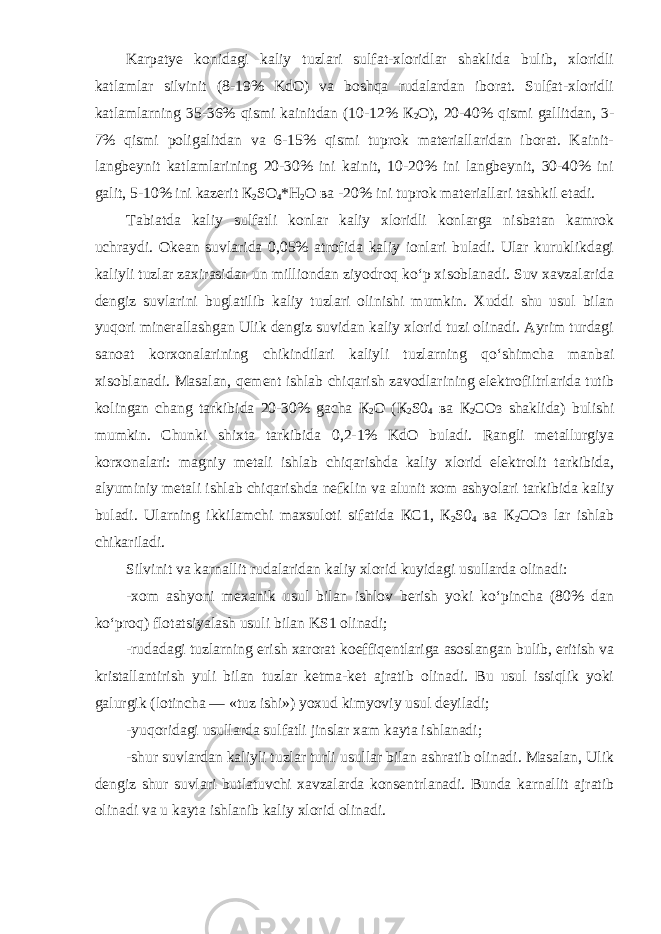 Karpatye konidagi kaliy tuzlari sulfat-xloridlar shaklida bulib, xloridli katlamlar silvinit (8-19% KdO) va boshqa rudalardan iborat. Sulfat-xloridli katlamlarning 35-36% qismi kainitdan (10-12% К 2 О ), 20-40% qismi gallitdan, 3- 7% qismi poligalitdan va 6-15% qismi tuprok materiallaridan iborat. Kainit- langbeynit katlamlarining 20-30% ini kainit, 10-20% ini langbeynit, 30-40% ini galit, 5-10% ini kazerit К 2 SO 4 * Н 2 О ва -20% ini tuprok materiallari tashkil etadi. Tabiatda kaliy sulfatli konlar kaliy xloridli konlarga nisbatan kamrok uchraydi. Okean suvlarida 0,05% atrofida kaliy ionlari buladi. Ular kuruklikdagi kaliyli tuzlar zaxirasidan un milliondan ziyodroq ko‘p xisoblanadi. Suv xavzalarida dengiz suvlarini buglatilib kaliy tuzlari olinishi mumkin. Xuddi shu usul bilan yuqori minerallashgan Ulik dengiz suvidan kaliy xlorid tuzi olinadi. Ayrim turdagi sanoat korxonalarining chikindilari kaliyli tuzlarning qo‘shimcha manbai xisoblanadi. Masalan, qement ishlab chiqarish zavodlarining elektrofiltrlarida tutib kolingan chang tarkibida 20-30% gacha К 2 О ( К 2 S0 4 ва К 2 СОз shaklida) bulishi mumkin. Chunki shixta tarkibida 0,2-1% KdO buladi. Rangli metallurgiya korxonalari: magniy metali ishlab chiqarishda kaliy xlorid elektrolit tarkibida, alyuminiy metali ishlab chiqarishda nefklin va alunit xom ashyolari tarkibida kaliy buladi. Ularning ikkilamchi maxsuloti sifatida КС 1, К 2 S0 4 ва К 2 СОз lar ishlab chikariladi. Silvinit va karnallit rudalaridan kaliy xlorid kuyidagi usullarda olinadi: -xom ashyoni mexanik usul bilan ishlov berish yoki ko‘pincha (80% dan ko‘proq) flotatsiyalash usuli bilan KS1 olinadi; -rudadagi tuzlarning erish xarorat koeffiqentlariga asoslangan bulib, eritish va kristallantirish yuli bilan tuzlar ketma-ket ajratib olinadi. Bu usul issiqlik yoki galurgik (lotincha — «tuz ishi») yoxud kimyoviy usul deyiladi; -yuqoridagi usullarda sulfatli jinslar xam kayta ishlanadi; -shur suvlardan kaliyli tuzlar turli usullar bilan ashratib olinadi. Masalan, Ulik dengiz shur suvlari butlatuvchi xavzalarda konsentrlanadi. Bunda karnallit ajratib olinadi va u kayta ishlanib kaliy xlorid olinadi. 