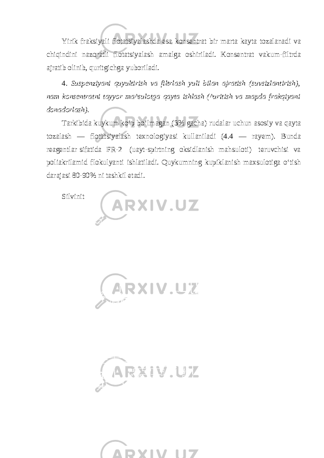 Yirik fraksiyali flotatsiyalashda esa konsentrat bir marta kayta tozalanadi va chiqindini nazoratli flotatsiyalash amalga oshiriladi. Konsentrat vakum-filtrda ajratib olinib, quritgichga yuboriladi. 4. Suspenziyani quyultirish va filtrlash yuli bilan ajratish (suvsizlantirish), nam konsentratni tayyor ma^sulotga qayta ishlash (^uritish va mapda frakqiyani donadorlash). Tarkibida kuykum ko‘p bo‘lmagan (3% gacha) rudalar uchun asosiy va qayta tozalash — flotatsiyalash texnologiyasi kullaniladi (4.4 — rayem). Bunda reagentlar sifatida FR-2 (uayt-spirtning oksidlanish mahsuloti) teruvchisi va poliakrilamid flokulyanti ishlatiladi. Quykumning kupiklanish maxsulotiga o‘tish darajasi 80-90% ni tashkil etadi. Silvinit 