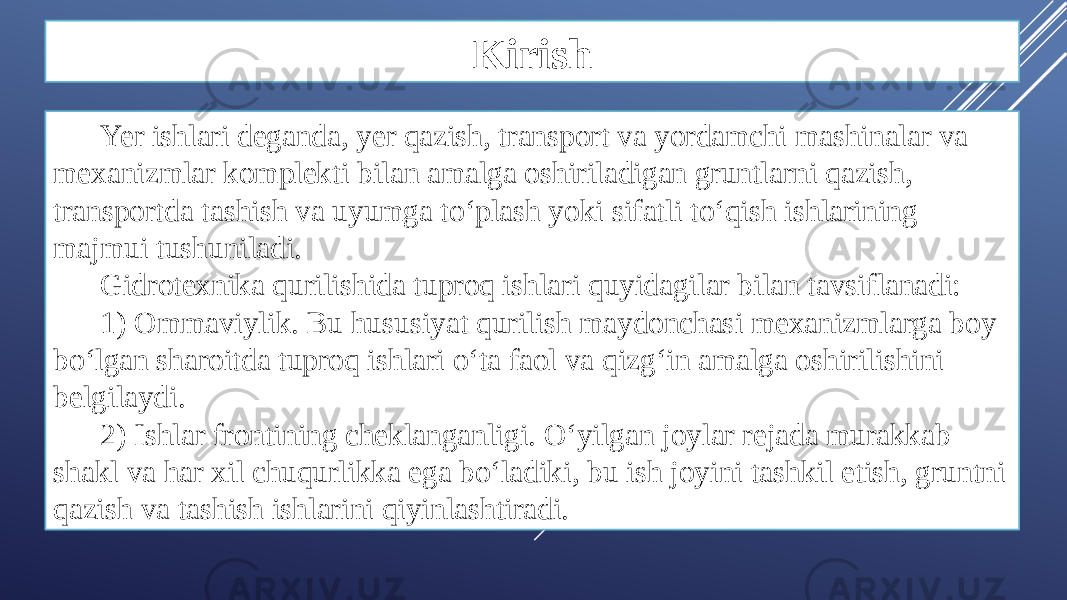 Kirish Yer ishlari deganda, yer qazish, transport va yordamchi mashinalar va mexanizmlar komplekti bilan amalga oshiriladigan gruntlarni qazish, transportda tashish va uyumga to‘plash yoki sifatli to‘qish ishlarining majmui tushuniladi. Gidrotexnika qurilishida tuproq ishlari quyidagilar bilan tavsiflanadi: 1) Ommaviylik. Bu hususiyat qurilish maydonchasi mexanizmlarga boy bo‘lgan sharoitda tuproq ishlari o‘ta faol va qizg‘in amalga oshirilishini belgilaydi. 2) Ishlar frontining cheklanganligi. O‘yilgan joylar rejada murakkab shakl va har xil chuqurlikka ega bo‘ladiki, bu ish joyini tashkil etish, gruntni qazish va tashish ishlarini qiyinlashtiradi. 