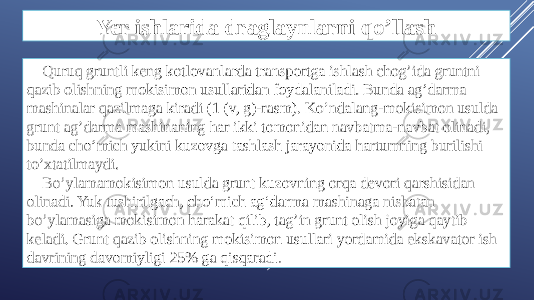 Yer ishlarida draglaynlarni qo’llash Quruq gruntli keng kotlovanlarda transportga ishlash chog’ida gruntni qazib olishning mokisimon usullaridan foydalaniladi. Bunda ag’darma mashinalar qazilmaga kiradi (1 (v, g)-rasm). Ko’ndalang-mokisimon usulda grunt ag’darma mashinaning har ikki tomonidan navbatma-navbat olinadi, bunda cho’mich yukini kuzovga tashlash jarayonida hartumning burilishi to’xtatilmaydi. Bo’ylamamokisimon usulda grunt kuzovning orqa devori qarshisidan olinadi. Yuk tushirilgach, cho’mich ag’darma mashinaga nisbatan bo’ylamasiga mokisimon harakat qilib, tag’in grunt olish joyiga qaytib keladi. Grunt qazib olishning mokisimon usullari yordamida ekskavator ish davrining davomiyligi 25% ga qisqaradi. 