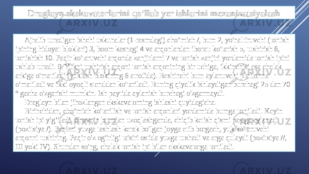 Draglayn ekskavatorlarini qo’llab yer ishlarini mexanizatsiyalash Ajralib turadigan ishchi uskunalar (1-rasmdagi) cho’mich /, bum 2, yo&#39;naltiruvchi (tortish ipining hidoyat bloklari) 3, boom kasnagi 4 va arqonlardan iborat: ko&#39;tarish 5, tushirish 8, tortishish 10. Paqir ko&#39;taruvchi arqonda zanjirlarni 7 va tortish zanjiri yordamida tortish ipini ushlab turadi. 9. Yukni tushirish arqoni tortish arqonining bir uchiga, ikkinchisi esa chelak arkiga o&#39;rnatiladi (yuklash blokining 6 atrofida). Beshinchi bum aylanuvchi platforma o&#39;rnatiladi va ikki oyoqli stenddan ko&#39;tariladi. Buning qiyalik ishlaydigan burchagi 25 dan 70 ° gacha o&#39;zgarishi mumkin. Ish paytida aylanish burchagi o&#39;zgarmaydi. Draglayn bilan jihozlangan ekskavatorning ishlashi quyidagicha. Birinchidan, cho’mich ko&#39;tarilish va tortish arqonlari yordamida bumga tortiladi. Keyin tortish ipi yig’iladi. Shovqin bumdan uzoqlashganda, chiqib ketish qismi pastga aylanadi (pozitsiya /). Paqirni yuzga tashlash kerak bo&#39;lgan joyga etib borgach, yuk ko&#39;taruvchi arqonni tushiring. Paqir o&#39;z og&#39;irligi ta&#39;siri ostida yuzga tushadi va erga qulaydi (pozitsiya //, III yoki IV). Shundan so&#39;ng, chelak tortish ipi bilan ekskavatorga tortiladi. 