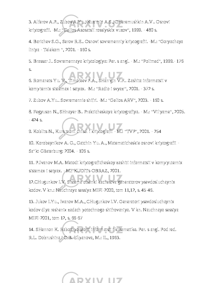 3. Alferov A.P., Zubov A.Yu., Kuz&#39;min A.S., CHeremushkin A.V.. Osnovi kriptografii. -M.: &#34;Gelios Asosatsii rossiyskix vuzov&#34;, 1999. - 480 s. 4. Barichev S.G., Serov R.E.. Osnovi sovremenniy kriptografii. -M.: &#34;Goryachaya liniya - Telekom &#34;, 2001. - 160 s. 5. Brassar J.. Sovremennaya kriptologiya: Per. s angl. - M.: &#34;Polimed&#34;, 1999.- 176 s. 6. Romanets Yu. V., Timofeev P.A., SHan&#39;gin V.F.. Zashita informatsii v komp&#39;ternix sistemax i setyax. -M.: &#34;Radio i svyaz&#39;&#34;, 2001. - 372 s. 7. Zubov A.Yu.. Sovremennie shifri. -M.: &#34;Gelios ARV&#34;, 2003. - 160 s. 8. Fegyuson N., SHnayer B.. Prakticheskaya kriptografiya. - M.: &#34;Vil&#39;yame&#34;, 2005. - 424 s. 9. Koblits N., Kurs teorii chisel i kriptografii - M.: &#34;TVP&#34;, 2001. - 254 10. Korobeynikov A. G., Gatchin Yu. A., Matematicheskie osnovi kriptografii - Sa&#34;kt-G1eterburg: 2004. - 106 s. 11. P.Ivanov M.A. Metodi kriptograficheskoy zashiti informatsii v komp&#39;yuternix sistemax i setyax. - M.: KUDITs-OBRAZ, 2001. 12.CHugunkov I.V. Sistema otsenki kachestva generatorov psevdosluchaynix kodov. V kn.: Nauchnaya sessiya MIFI-2000, tom 11,12, s. 45-46. 13. Jukov I.Yu., Ivanov M.A., CHugunkov I.V. Generatori psevdosluchaynix kodov dlya resheni я zadach potochnogo shifrovaniya. V kn. Nauchnaya sessiya MIFI-2001, tom 12, s. 66-67 14. SHennon K. Raboti po teorii informatsii i kibernetike. Per. s angl. Pod red. R.L. Dobrushina i O.B. Lupanova, M.: IL, 1963. 