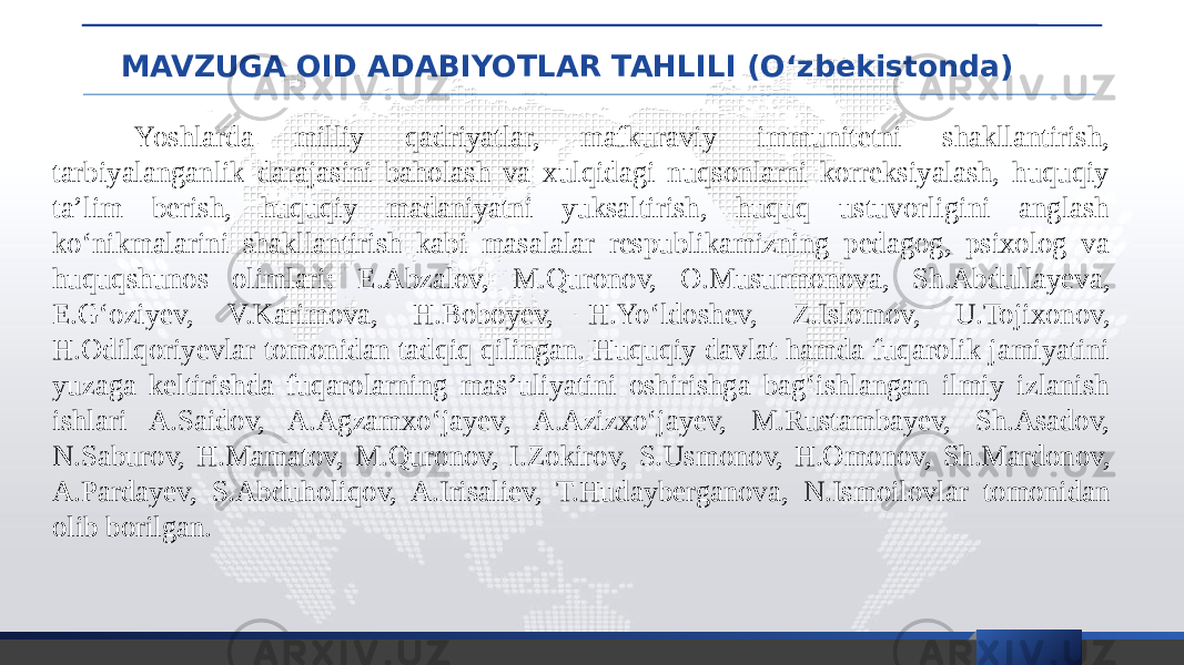 MAVZUGA OID ADABIYOTLAR TAHLILI (O‘zbekistonda) Yoshlarda milliy qadriyatlar, mafkuraviy immunitetni shakllantirish, tarbiyalanganlik darajasini baholash va xulqidagi nuqsonlarni korreksiyalash, huquqiy ta’lim berish, huquqiy madaniyatni yuksaltirish, huquq ustuvorligini anglash ko‘nikmalarini shakllantirish kabi masalalar respublikamizning pedagog, psixolog va huquqshunos olimlari: E.Abzalov, M.Quronov, O.Musurmonova, Sh.Abdullayeva, E.G‘oziyev, V.Karimova, H.Boboyev, H.Yo‘ldoshev, Z.Islomov, U.Tojixonov, H.Odilqoriyevlar tomonidan tadqiq qilingan. Huquqiy davlat hamda fuqarolik jamiyatini yuzaga keltirishda fuqarolarning mas’uliyatini oshirishga bag‘ishlangan ilmiy izlanish ishlari A.Saidov, A.Agzamxo‘jayev, A.Azizxo‘jayev, M.Rustambayev, Sh.Asadov, N.Saburov, H.Mamatov, M.Quronov, I.Zokirov, S.Usmonov, H.Omonov, Sh.Mardonov, A.Pardayev, S.Abduholiqov, A.Irisaliev, T.Hudayberganova, N.Ismoilovlar tomonidan olib borilgan. 